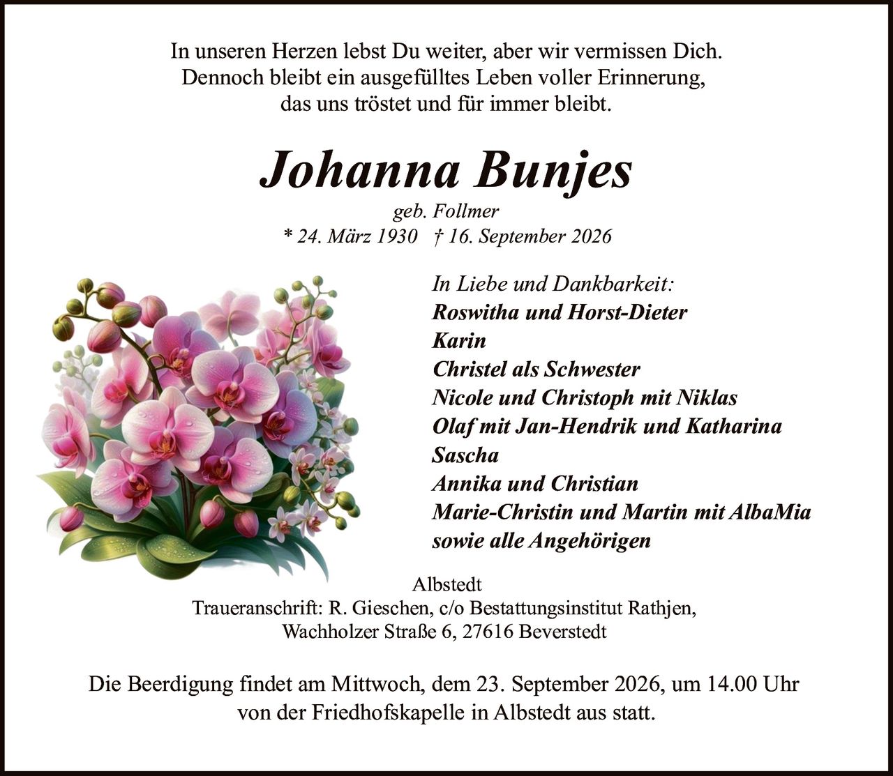 <p>geb. Follmer</p>
<p>* 24. März 1930 † 16. September 2026</p>
<p>In unseren Herzen lebst Du weiter, aber wir vermissen Dich.<br/>Dennoch bleibt ein ausgefülltes Leben voller Erinnerung,<br/>das uns tröstet und für immer bleibt.</p>
<p><strong>In Liebe und Dankbarkeit:</strong></p>
<p>Roswitha und Horst-Dieter<br/>Karin<br/>Christel als Schwester<br/>Nicole und Christoph mit Niklas<br/>Olaf mit Jan-Hendrik und Katharina<br/>Sascha<br/>Annika und Christian<br/>Marie-Christin und Martin mit AlbaMia<br/>sowie alle Angehörigen</p>
<p>Albstedt</p>
<p>Traueranschrift: R. Gieschen, c/o Bestattungsinstitut Rathjen,<br/>Wachholzer Straße 6, 27616 Beverstedt</p>
<p>Die Beerdigung findet am Mittwoch, dem 23. September 2026, um 14.00 Uhr<br/>von der Friedhofskapelle in Albstedt aus statt.</p>