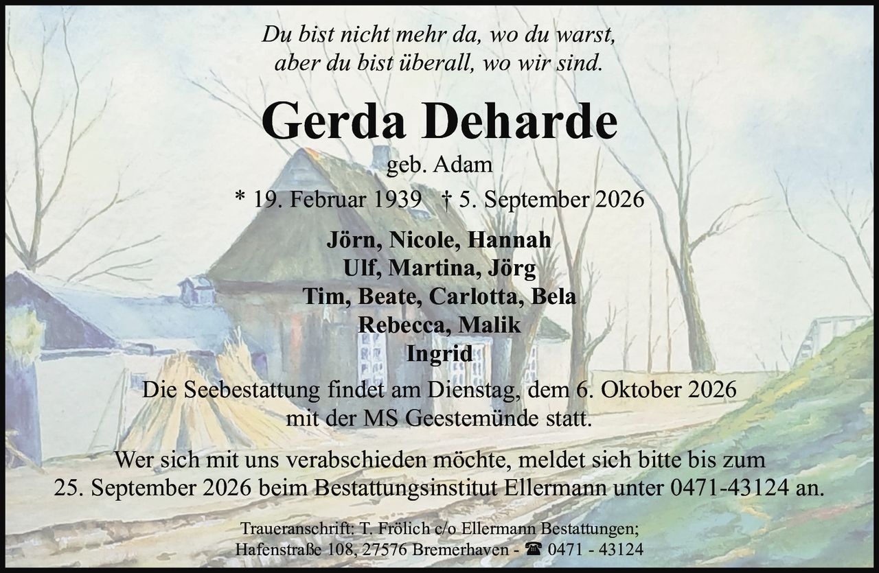 <p><i>Du bist nicht mehr da, wo du warst,<br/>aber du bist überall, wo wir sind.</i></p><p><strong>Gerda Deharde</strong><br/>geb. Adam<br/>* 19. Februar 1939 † 5. September 2026</p><p><strong>Jörn, Nicole, Hannah</strong><br/><strong>Ulf, Martina, Jörg</strong><br/><strong>Tim, Beate, Carlotta, Bela</strong><br/><strong>Rebecca, Malik</strong><br/><strong>Ingrid</strong></p><p>Die Seebestattung findet am Dienstag, dem 6. Oktober 2026<br/>mit der MS Geestemünde statt.</p><p>Wer sich mit uns verabschieden möchte, meldet sich bitte bis zum<br/>25. September 2026 beim Bestattungsinstitut Ellermann unter 0471-43124 an.</p><p>Traueranschrift: T. Frölich c/o Ellermann Bestattungen;<br/>Hafenstraße 108, 27576 Bremerhaven - ☎ 0471 - 43124</p>