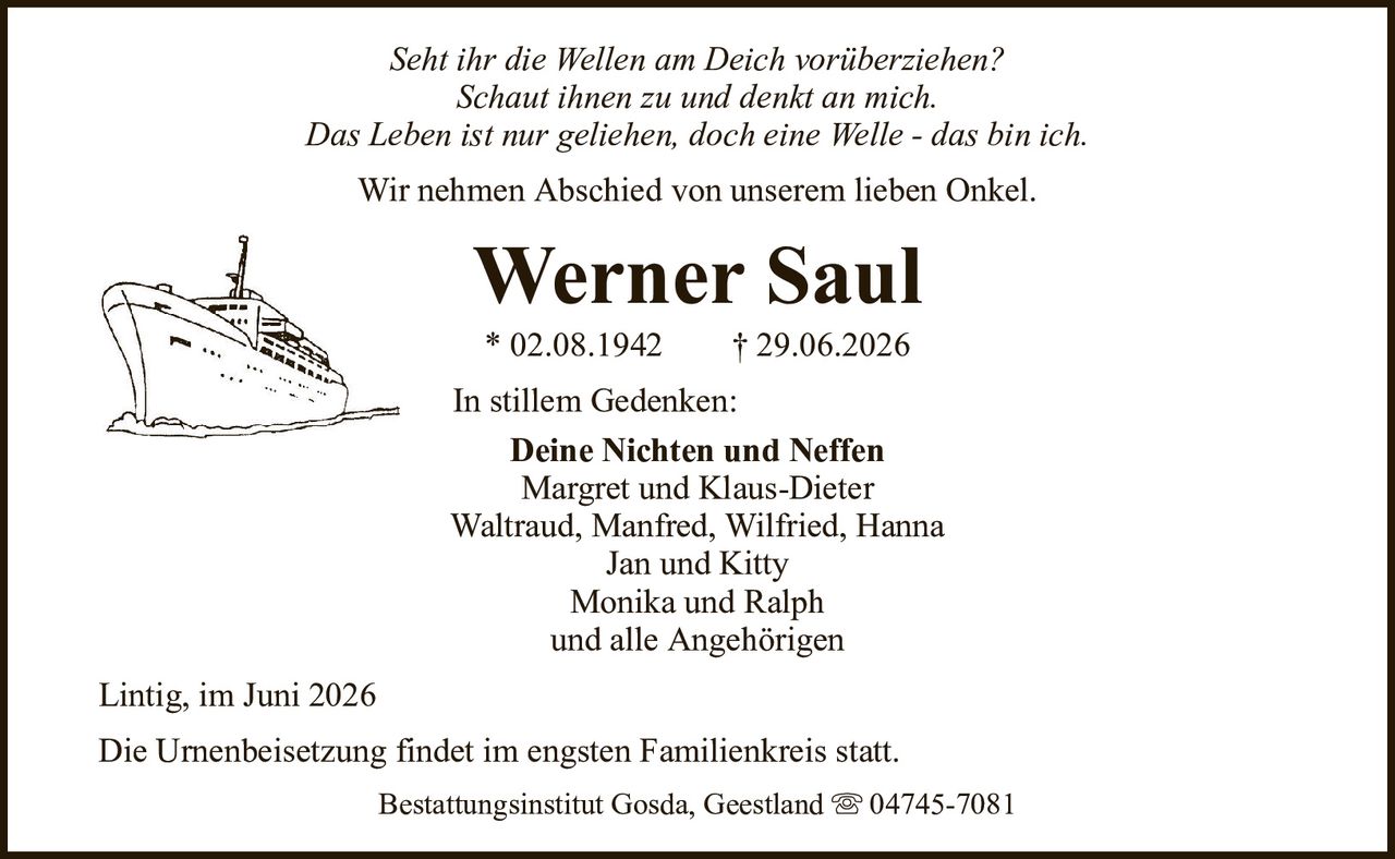Seht ihr die Wellen am Deich vorüberziehen?Schaut ihnen zu und denkt an mich.Das Leben ist nur geliehen, doch eine Welle - das bin ich.Werner Saul* 02.08.1942† 29.06.2026In stillem Gedenken:Deine Nichten und NeffenMargret und Klaus-DieterWaltraud, Manfred, Wilfried, HannaJan und KittyMonika und Ralphund alle AngehörigenDie Urnenbeisetzung findet im engsten Familienkreis statt.Lintig, im Juni 2026Bestattungsinstitut Gosda, Geestland04745-7081Wir nehmen Abschied von unserem lieben Onkel.