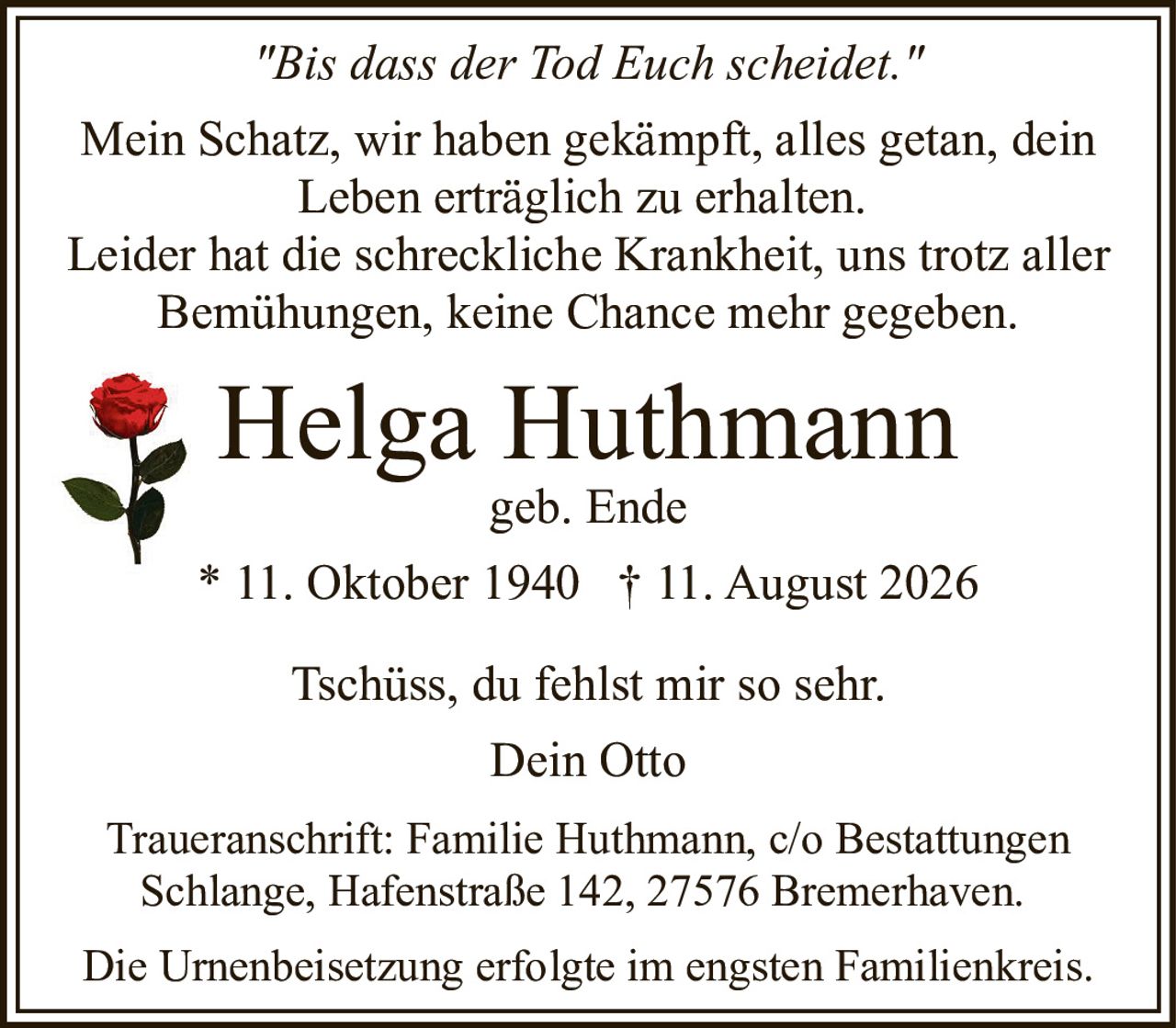 <p><i>"Bis dass der Tod Euch scheidet."</i></p><p>Mein Schatz, wir haben gekämpft, alles getan, dein Leben erträglich zu erhalten.</p><p>Leider hat die schreckliche Krankheit, uns trotz aller Bemühungen, keine Chance mehr gegeben.</p><p><strong>Helga Huthmann</strong><br/>geb. Ende<br/>* 11. Oktober 1940 † 11. August 2026</p><p>Tschüss, du fehlst mir so sehr.<br/>Dein Otto</p><p>Die Urnenbeisetzung erfolgte im engsten Familienkreis.</p><p>Traueranschrift: Familie Huthmann, c/o Bestattungen Schlange, Hafenstraße 142, 27576 Bremerhaven.</p>