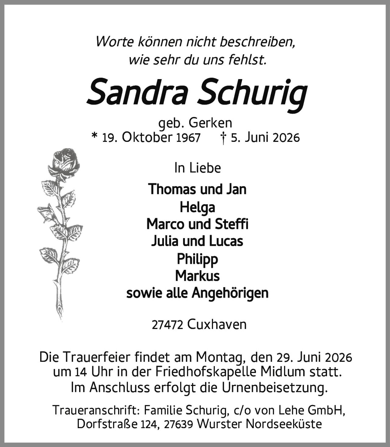 <p><i>Worte können nicht beschreiben,<br>wie sehr du uns fehlst.</i></p><p><strong>Sandra Schurig</strong><br>geb. Gerken<br>* 19. Oktober 1967 † 5. Juni 2026</p><p>In Liebe<br>Thomas und Jan<br>Helga<br>Marco und Steffy<br>Julia und Lucas<br>Philipp<br>Markus<br>sowie alle Angehörigen</p><p>Die Trauerfeier findet am Montag, den 29. Juni 2026<br>um 14 Uhr in der Friedhofskapelle Midlum statt.<br>Im Anschluss erfolgt die Urnenbeisetzung.</p><p>Traueranschrift: Familie Schurig, c/o von Lehe GmbH,<br>Dorfstraße 124, 27639 Wurster Nordseeküste<br>27472 Cuxhaven</p>