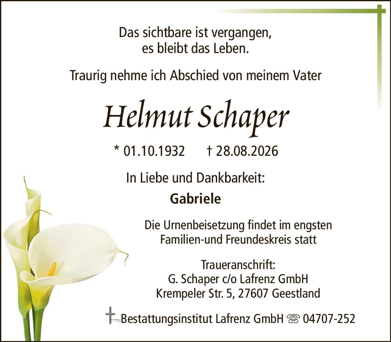 Das sichtbare ist vergangen,es bleibt das Leben.Helmut Schaper* 01.10.1932† 28.08.2026In Liebe und Dankbarkeit:GabrieleBestattungsinstitut Lafrenz GmbH04707-252Traueranschrift:G. Schaper c/o Lafrenz GmbHKrempeler Str. 5, 27607 GeestlandTraurig nehme ich Abschied von meinem VaterDie Urnenbeisetzung findet im engstenFamilien-und Freundeskreis statt