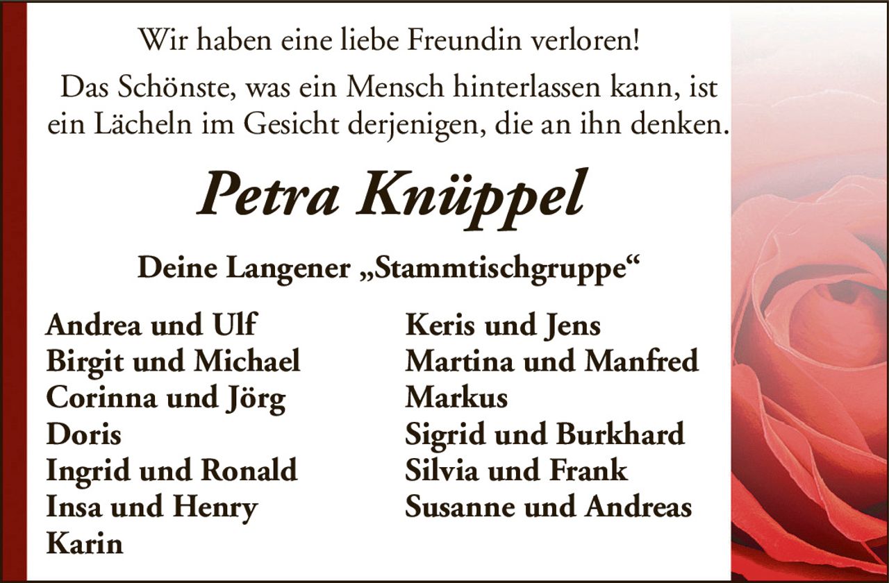 Wir haben eine liebe Freundin verloren!Das Schönste, was ein Mensch hinterlassen kann, ist ein Lächeln im Gesicht derjenigen, die an ihn denken.Petra KnüppelDeine Langener „Stammtischgruppe“Andrea und UlfKeris und JensBirgit und MichaelMartina und ManfredCorinna und JörgMarkusDorisSigrid und BurkhardIngrid und RonaldSilvia und FrankInsa und HenrySusanne und AndreasKarin