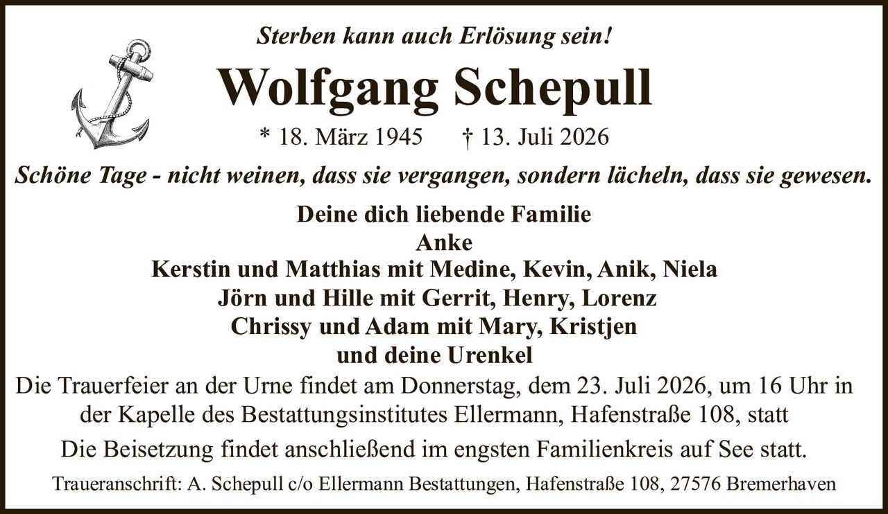 <p><i>Sterben kann auch Erlösung sein!</i></p>

<p><strong>Wolfgang Schepull</strong></p>

<p>* 18. März 1945  † 13. Juli 2026</p>

<p><i>Schöne Tage - nicht weinen, dass sie vergangen, sondern lächeln, dass sie gewesen.</i></p>

<p><strong>Deine dich liebende Familie</strong><br>
Anke<br>
Kerstin und Matthias mit Medine, Kevin, Anik, Niela<br>
Jörn und Hille mit Gerrit, Henry, Lorenz<br>
Chrissy und Adam mit Mary, Kristjen<br>
und deine Urenkel</p>

<p>Die Trauerfeier an der Urne findet am Donnerstag, dem 23. Juli 2026, um 16 Uhr in der Kapelle des Bestattungsinstitutes Ellermann, Hafenstraße 108, statt</p>

<p>Die Beisetzung findet anschließend im engsten Familienkreis auf See statt.</p>

<p>Traueranschrift: A. Schepull c/o Ellermann Bestattungen, Hafenstraße 108, 27576 Bremerhaven</p>
