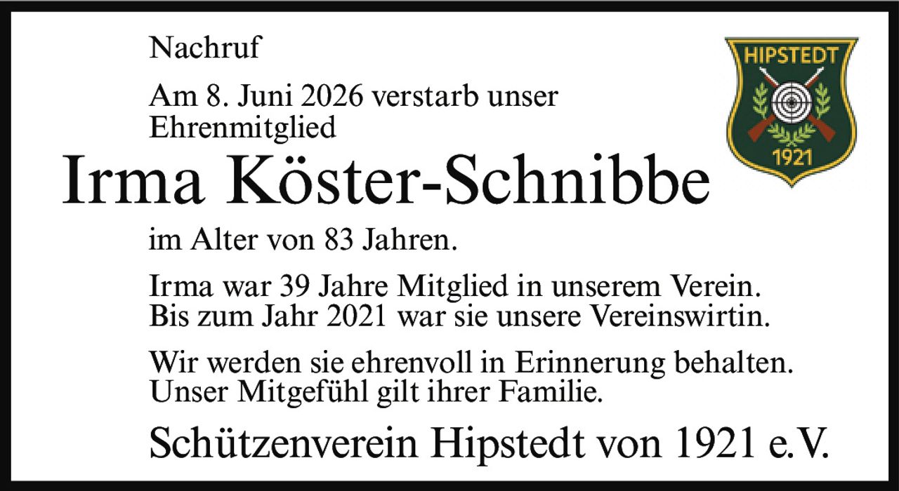 <p><strong>Nachruf</strong></p><p>Am 8. Juni 2026 verstarb unser Ehrenmitglied</p><p><strong>Irma Köster-Schnibbe</strong></p><p>im Alter von 83 Jahren.</p><p>Irma war 39 Jahre Mitglied in unserem Verein. Bis zum Jahr 2021 war sie unsere Vereinswirtin.</p><p>Wir werden sie ehrenvoll in Erinnerung behalten. Unser Mitgefühl gilt ihrer Familie.</p><p>Schützenverein Hipstedt von 1921 e.V.</p>