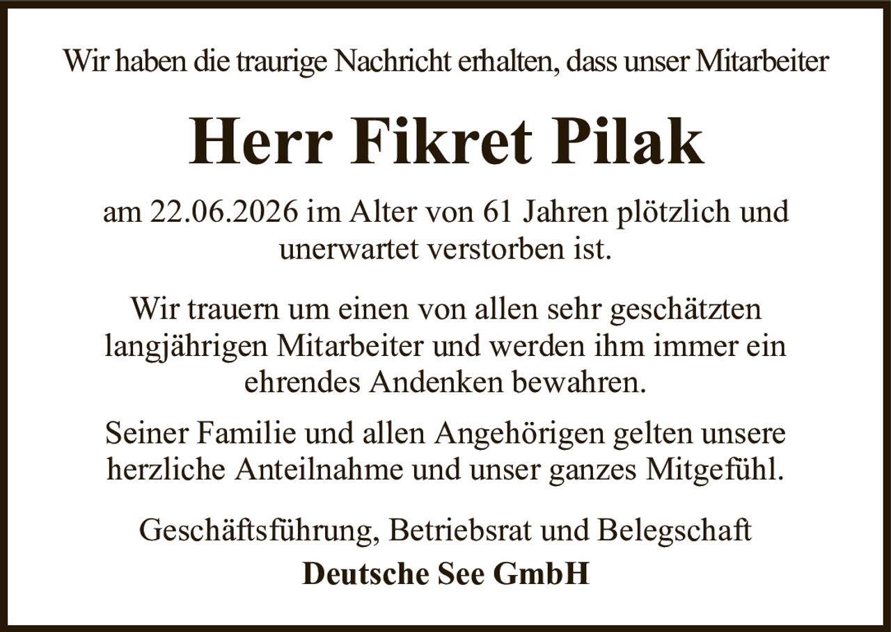 Wir haben die traurige Nachricht erhalten, dass unser MitarbeiterHerr Fikret PilakGeschäftsführung, Betriebsrat und BelegschaftDeutsche See GmbHam 22.06.2026 im Alter von 61 Jahren plötzlich undunerwartet verstorben ist.Wir trauern um einen von allen sehr geschätztenlangjährigen Mitarbeiter und werden ihm immer einehrendes Andenken bewahren.Seiner Familie und allen Angehörigen gelten unsereherzliche Anteilnahme und unser ganzes Mitgefühl.
