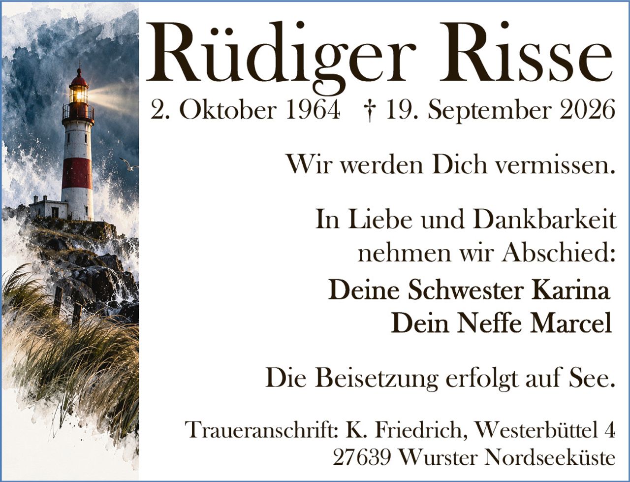 <p>Rüdiger Risse</p>
<p>* 2. Oktober 1964 † 19. September 2026</p>
<p>Wir werden Dich vermissen.</p>
<p>In Liebe und Dankbarkeit nehmen wir Abschied:</p>
<p>Deine Schwester Karina</p>
<p>Dein Neffe Marcel</p>
<p>Die Beisetzung erfolgt auf See.</p>
<p>Traueranschrift: K. Friedrich, Westerbüttel 4<br>27639 Wurster Nordseeküste</p>