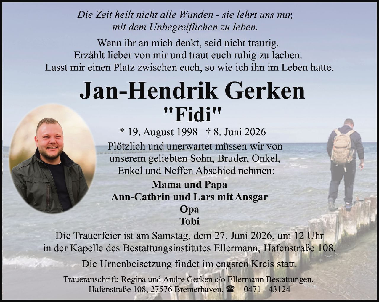<p><i>Wenn ihr an mich denkt, seid nicht traurig.
Erzählt lieber von mir und traut euch ruhig zu lachen.
Lasst mir einen Platz zwischen euch, so wie ich ihn im Leben hatte.
Die Zeit heilt nicht alle Wunden - sie lehrt uns nur,
mit dem Unbegreiflichen zu leben.</i></p>

<p>Plötzlich und unerwartet müssen wir von
unserem geliebten Sohn, Bruder, Onkel,
Enkel und Neffen Abschied nehmen:</p>

<p><strong>Jan-Hendrik Gerken "Fidi"</strong><br>
* 19. August 1998 † 8. Juni 2026</p>

<p><strong>Mama und Papa</strong><br>
Ann-Cathrin und Lars mit Ansgar<br>
Opa<br>
Tobi</p>

<p>Die Trauerfeier ist am Samstag, dem 27. Juni 2026, um 12 Uhr
in der Kapelle des Bestattungsinstitutes Ellermann, Hafenstraße 108.</p>

<p>Die Urnenbeisetzung findet im engsten Kreis statt.</p>

<p>Traueranschrift: Regina und Andre Gerken c/o Ellermann Bestattungen,
Hafenstraße 108, 27576 Bremerhaven, ☎ 0471 - 43124</p>