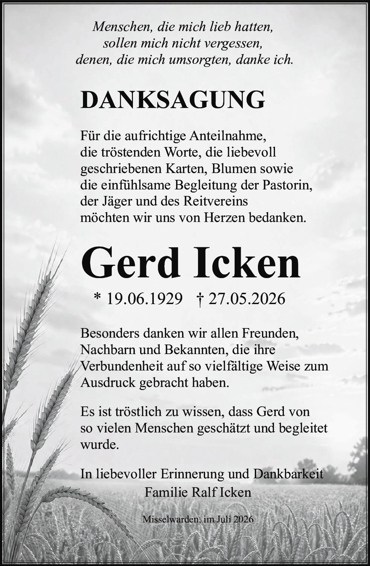 <p><i>Menschen, die mich lieb hatten,<br>sollen mich nicht vergessen,<br>denen, die mich umsorgten, danke ich.</i></p><p><strong>DANKSAGUNG</strong></p><p>Für die aufrichtige Anteilnahme, die tröstenden Worte, die liebevoll geschriebenen Karten, Blumen sowie die einfühlsame Begleitung der Pastorin, der Jäger und des Reitvereins möchten wir uns von Herzen bedanken.</p><p><strong>Gerd Icken</strong><br>* 19.06.1929 † 27.05.2026</p><p>Besonders danken wir allen Freunden, Nachbarn und Bekannten, die ihre Verbundenheit auf so vielfältige Weise zum Ausdruck gebracht haben.</p><p>Es ist tröstlich zu wissen, dass Gerd von so vielen Menschen geschätzt und begleitet wurde.</p><p>In liebevoller Erinnerung und Dankbarkeit<br>Familie Ralf Icken</p><p>Misselwarden, im Juli 2026</p>
