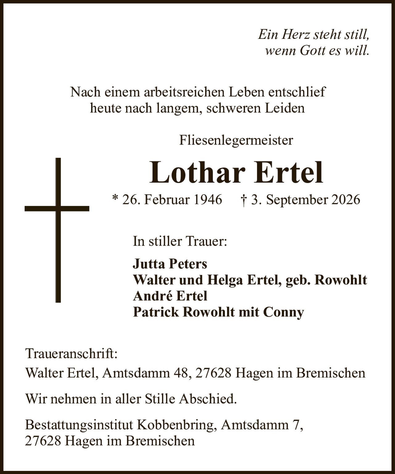 Ein Herz steht still,wenn Gott es will.Lothar Ertel* 26. Februar 1946† 3. September 2026In stiller Trauer:Jutta PetersWalter und Helga Ertel, geb. RowohltAndré ErtelPatrick Rowohlt mit ConnyTraueranschrift:Walter Ertel, Amtsdamm 48, 27628 Hagen im BremischenWir nehmen in aller Stille Abschied.Bestattungsinstitut Kobbenbring, Amtsdamm 7,27628 Hagen im BremischenNach einem arbeitsreichen Leben entschliefheute nach langem, schweren LeidenFliesenlegermeister
