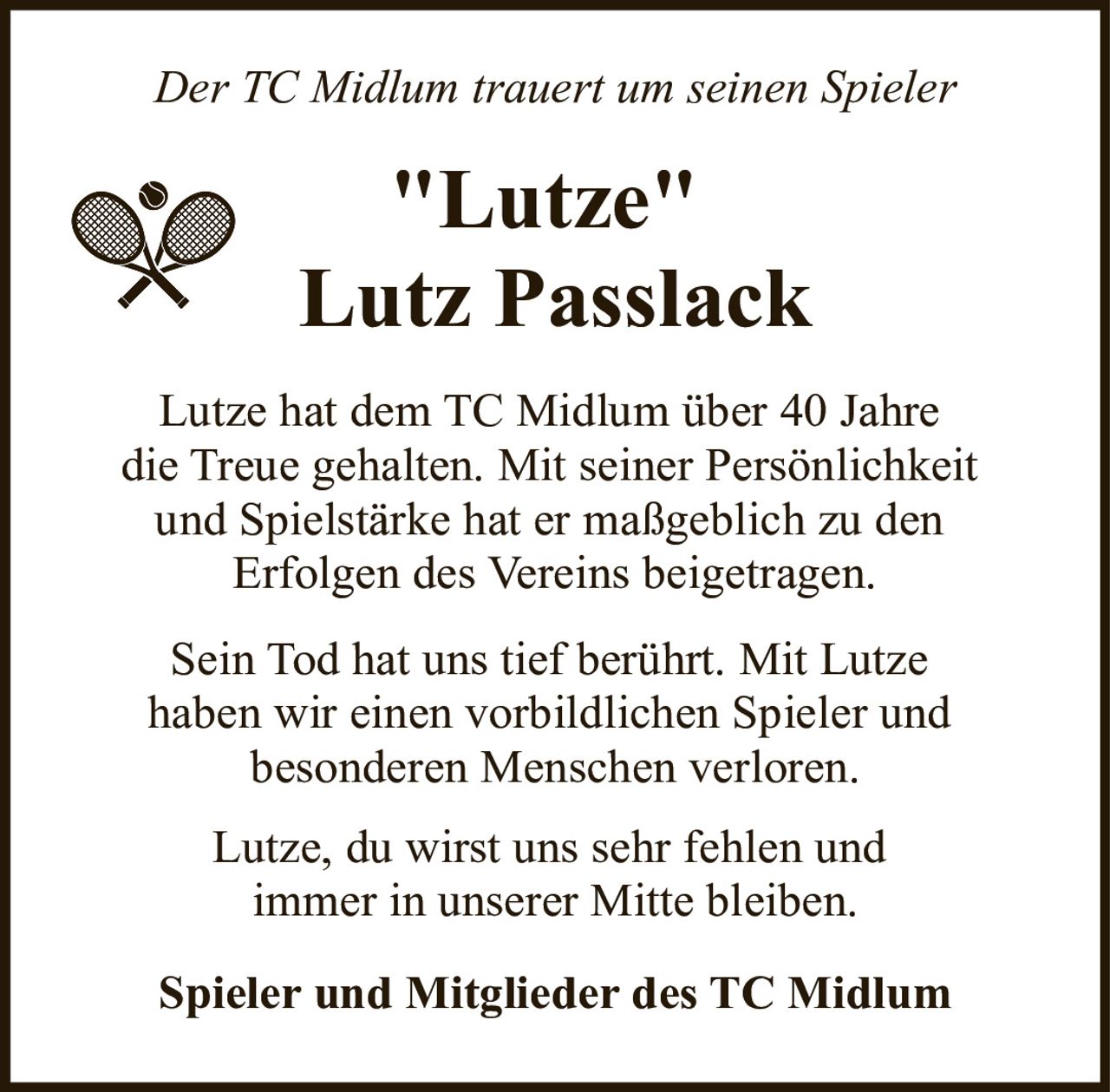 <p><i>Der TC Midlum trauert um seinen Spieler</i></p>
<p><strong>"Lutze"<br>Lutz Passlack</strong></p>
<p>Lutze hat dem TC Midlum über 40 Jahre die Treue gehalten. Mit seiner Persönlichkeit und Spielstärke hat er maßgeblich zu den Erfolgen des Vereins beigetragen.</p>
<p>Sein Tod hat uns tief berührt. Mit Lutze haben wir einen vorbildlichen Spieler und besonderen Menschen verloren.</p>
<p>Lutze, du wirst uns sehr fehlen und immer in unserer Mitte bleiben.</p>
<p><strong>Spieler und Mitglieder des TC Midlum</strong></p>