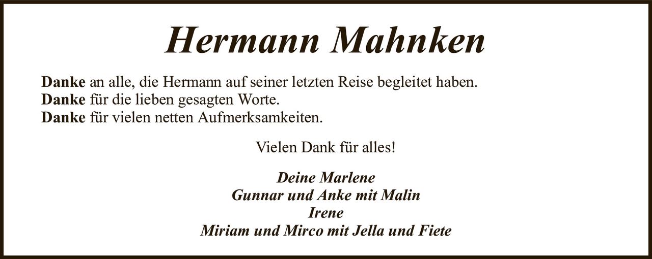 Hermann MahnkenDankean alle, die Hermann auf seiner letzten Reise begleitet haben.Dankefür die lieben gesagten Worte.Dankefür vielen netten Aufmerksamkeiten.Deine MarleneGunnar und Anke mit MalinIreneMiriam und Mirco mit Jella und FieteVielen Dank für alles!