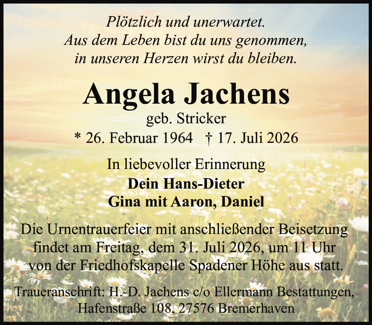 <p><i>Plötzlich und unerwartet.<br>Aus dem Leben bist du uns genommen,<br>in unseren Herzen wirst du bleiben.</i></p><p><strong>Angela Jachens</strong><br>geb. Stricker<br>* 26. Februar 1964 † 17. Juli 2026</p><p>In liebevoller Erinnerung<br><strong>Dein Hans-Dieter</strong><br><strong>Gina mit Aaron, Daniel</strong></p><p>Die Urnentrauerfeier mit anschließender Beisetzung findet am Freitag, dem 31. Juli 2026, um 11 Uhr von der Friedhofskapelle Spadener Höhe aus statt.</p><p>Traueranschrift: H.-D. Jachens c/o Ellermann Bestattungen, Hafenstraße 108, 27576 Bremerhaven</p>