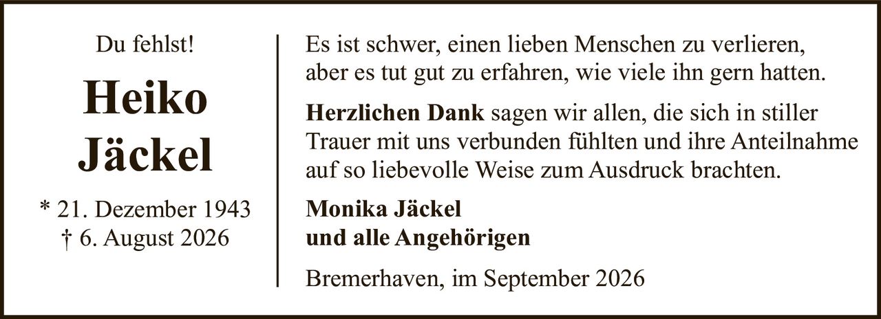<p>Du fehlst!</p>

<p>Es ist schwer, einen lieben Menschen zu verlieren, aber es tut gut zu erfahren, wie viele ihn gern hatten.</p>

<p><strong>Herzlichen Dank</strong> sagen wir allen, die sich in stiller Trauer mit uns verbunden fühlten und ihre Anteilnahme auf so liebevolle Weise zum Ausdruck brachten.</p>

<p><strong>Monika Jäckel</strong><br />und alle Angehörigen</p>

<p>Bremerhaven, im September 2026</p>

<p>* 21. Dezember 1943<br />† 6. August 2026</p>