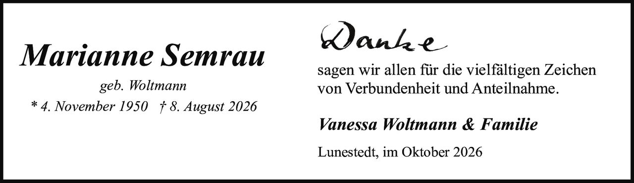 <p><i>geb. Woltmann</i></p>
<p>* 4. November 1950 † 8. August 2026</p>
<p><strong>Danke</strong></p>
<p>sagen wir allen für die vielfältigen Zeichen von Verbundenheit und Anteilnahme.</p>
<p><i>Vanessa Woltmann & Familie</i></p>
<p>Lunestedt, im Oktober 2026</p>
