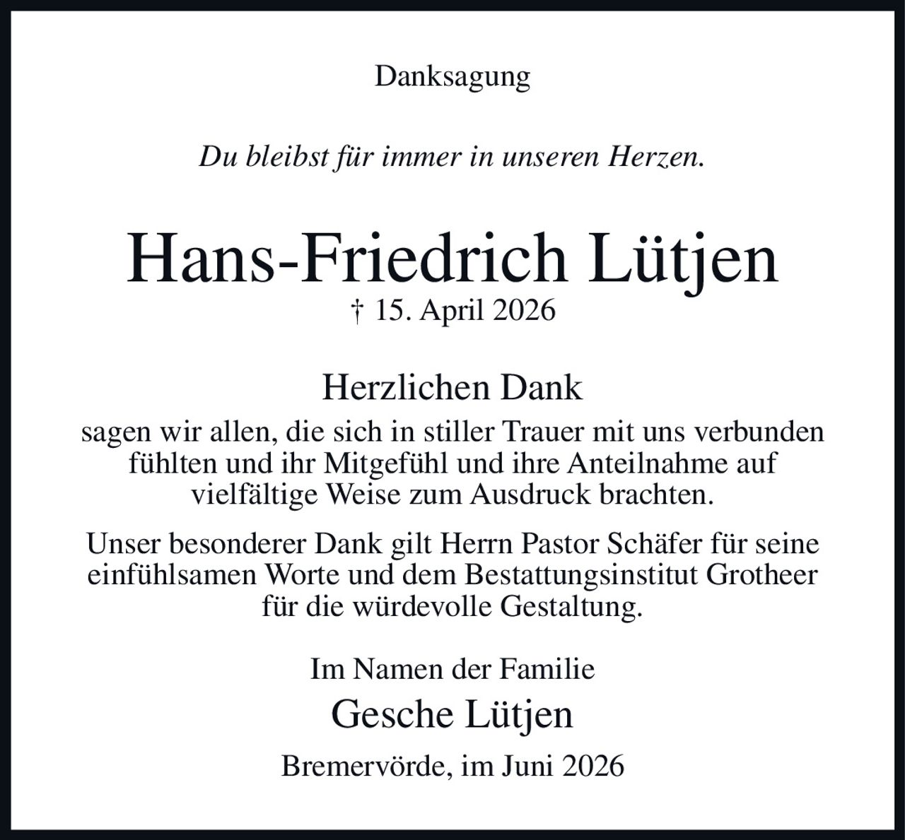 <strong>Danksagung</strong>

<i>Du bleibst für immer in unseren Herzen.</i>

<strong>Hans-Friedrich Lütjen</strong><br>
† 15. April 2026

<strong>Herzlichen Dank</strong><br>
sagen wir allen, die sich in stiller Trauer mit uns verbunden fühlten und ihr Mitgefühl und ihre Anteilnahme auf vielfältige Weise zum Ausdruck brachten.

<p>Unser besonderer Dank gilt Herrn Pastor Schäfer für seine einfühlsamen Worte und dem Bestattungsinstitut Grotheer für die würdevolle Gestaltung.</p>

<p>Im Namen der Familie<br>
Gesche Lütjen</p>

<p>Bremervörde, im Juni 2026</p>