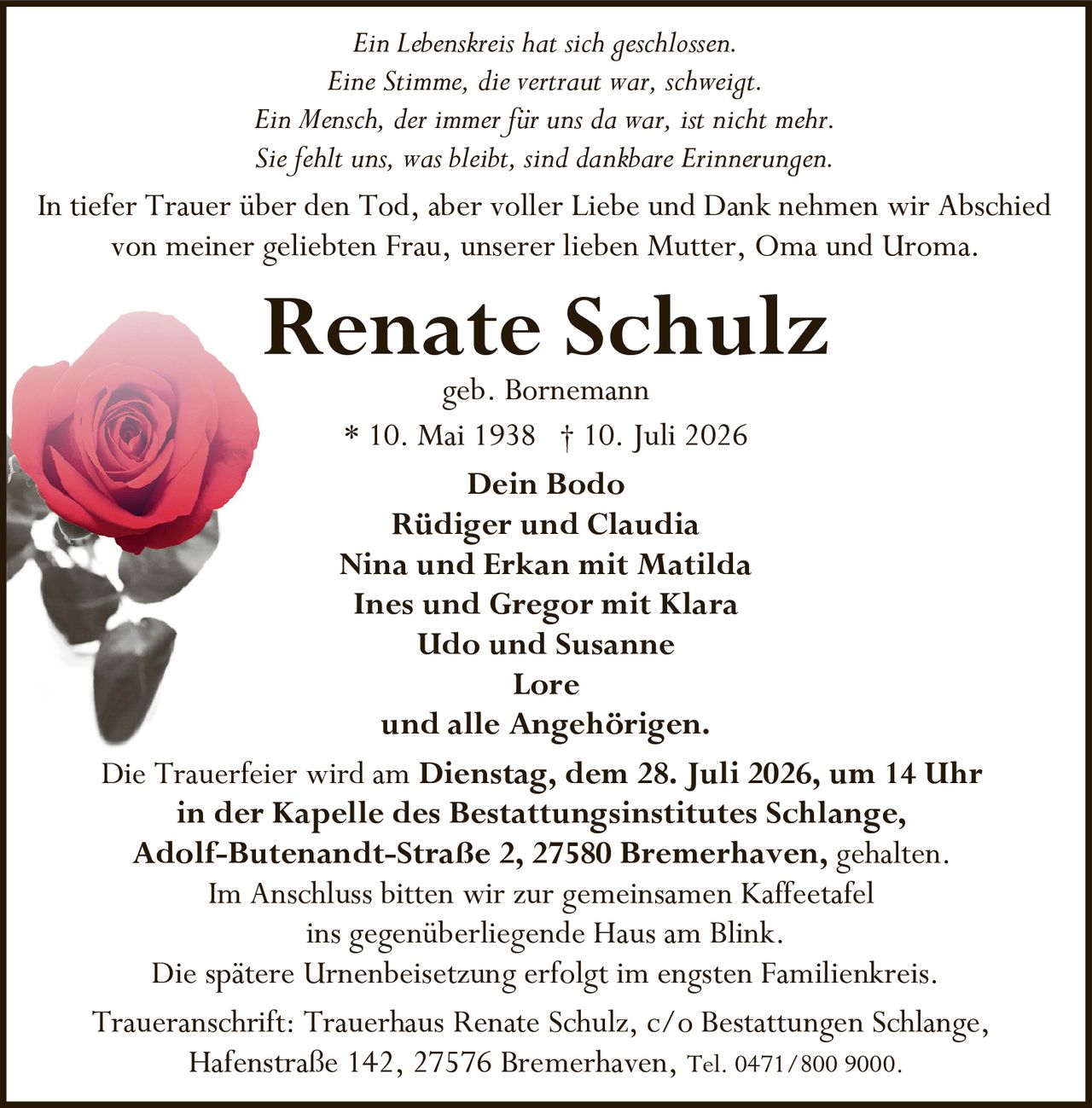 <p><i>Ein Lebenskreis hat sich geschlossen.<br/>Eine Stimme, die vertraut war, schweigt.<br/>Ein Mensch, der immer für uns da war, ist nicht mehr.<br/>Sie fehlt uns, was bleibt, sind dankbare Erinnerungen.</i></p>

<p>In tiefer Trauer über den Tod, aber voller Liebe und Dank nehmen wir Abschied von meiner geliebten Frau, unserer lieben Mutter, Oma und Uroma.</p>

<p><strong>Renate Schulz</strong><br/>geb. Bornemann<br/>* 10. Mai 1938 † 10. Juli 2026</p>

<p><strong>Dein Bodo</strong><br/>Rüdiger und Claudia<br/>Nina und Erkan mit Matilda<br/>Ines und Gregor mit Klara<br/>Udo und Susanne<br/>Lore<br/>und alle Angehörigen.</p>

<p>Die Trauerfeier wird am <strong>Dienstag, dem 28. Juli 2026, um 14 Uhr</strong> in der <strong>Kapelle des Bestattungsinstitutes Schlange, Adolf-Butenandt-Straße 2, 27580 Bremerhaven</strong>, gehalten.<br/>Im Anschluss bitten wir zur gemeinsamen Kaffeetafel ins gegenüberliegende Haus am Blink.<br/>Die spätere Urnenbeisetzung erfolgt im engsten Familienkreis.</p>

<p><strong>Traueranschrift:</strong> Trauerhaus Renate Schulz, c/o Bestattungen Schlange, Hafenstraße 142, 27576 Bremerhaven, Tel. 0471/800 9000.</p>