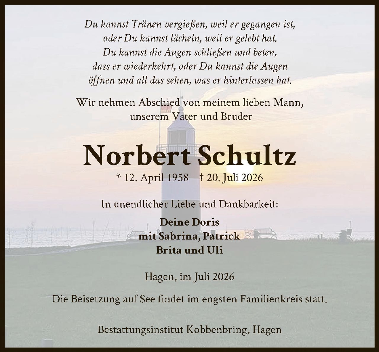 <p><i>Du kannst Tränen vergießen, weil er gegangen ist,<br>oder Du kannst lächeln, weil er gelebt hat.<br>Du kannst die Augen schließen und beten,<br>dass er wiederkehrt, oder Du kannst die Augen<br>öffnen und all das sehen, was er hinterlassen hat.</i></p><p>Wir nehmen Abschied von meinem lieben Mann,<br>unserem Vater und Bruder</p><p><strong>Norbert Schultz</strong><br>* 12. April 1958 † 20. Juli 2026</p><p>In unendlicher Liebe und Dankbarkeit:<br><strong>Deine Doris</strong><br>mit Sabrina, Patrick<br>Brita und Uli</p><p>Hagen, im Juli 2026</p><p>Die Beisetzung auf See findet im engsten Familienkreis statt.</p><p>Bestattungsinstitut Kobbenbring, Hagen</p>