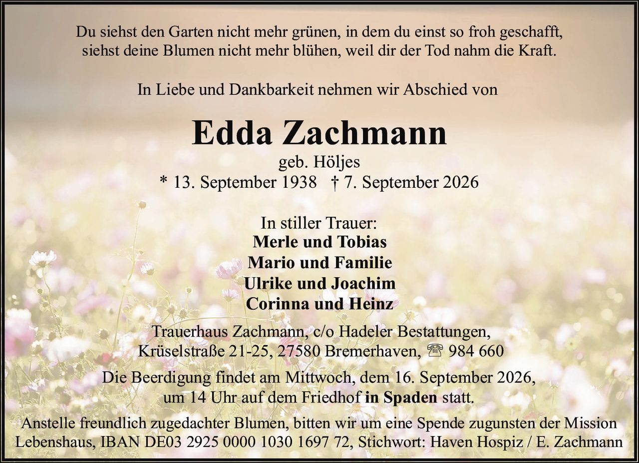 <p>geb. Höljes</p>
<p>* 13. September 1938 † 7. September 2026</p>
<p>In Liebe und Dankbarkeit nehmen wir Abschied von</p>
<p><strong>Edda Zachmann</strong></p>
<p>Du siehst den Garten nicht mehr grünen, in dem du einst so froh geschafft,<br>siehst deine Blumen nicht mehr blühen, weil dir der Tod nahm die Kraft.</p>
<p>In stiller Trauer:</p>
<p><strong>Merle und Tobias</strong><br><strong>Mario und Familie</strong><br><strong>Ulrike und Joachim</strong><br><strong>Corinna und Heinz</strong></p>
<p>Trauerhaus Zachmann, c/o Hadeler Bestattungen,<br>Krüselstraße 21-25, 27580 Bremerhaven, ☎ 984 660</p>
<p>Die Beerdigung findet am Mittwoch, dem 16. September 2026,<br>um 14 Uhr auf dem Friedhof <i>in Spaden</i> statt.</p>
<p>Anstelle freundlich zugedachter Blumen, bitten wir um eine Spende zugunsten der Mission Lebenshaus, IBAN DE03 2925 0000 1030 1697 72, Stichwort: Haven Hospiz / E. Zachmann</p>