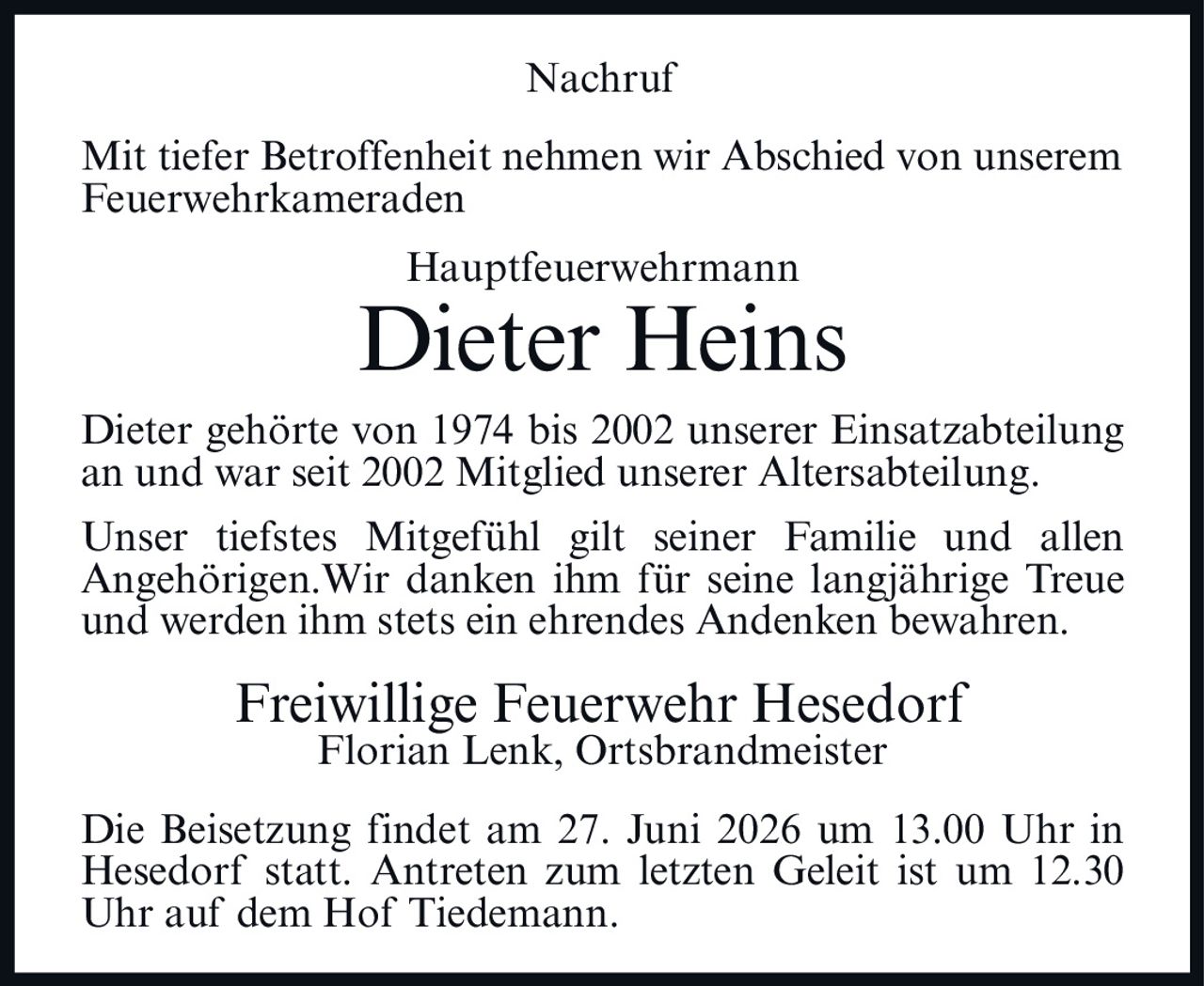 <p>Mit tiefer Betroffenheit nehmen wir Abschied von unserem Feuerwehrkameraden</p>

<p><strong>Hauptfeuerwehrmann<br>Dieter Heins</strong></p>

<p>Dieter gehörte von 1974 bis 2002 unserer Einsatzabteilung an und war seit 2002 Mitglied unserer Altersabteilung.</p>

<p>Unser tiefstes Mitgefühl gilt seiner Familie und allen Angehörigen. Wir danken ihm für seine langjährige Treue und werden ihm stets ein ehrendes Andenken bewahren.</p>

<p><strong>Freiwillige Feuerwehr Hesedorf<br>Florian Lenk, Ortsbrandmeister</strong></p>

<p>Die Beisetzung findet am 27. Juni 2026 um 13.00 Uhr in Hesedorf statt. Antreten zum letzten Geleit ist um 12.30 Uhr auf dem Hof Tiedemann.</p>
