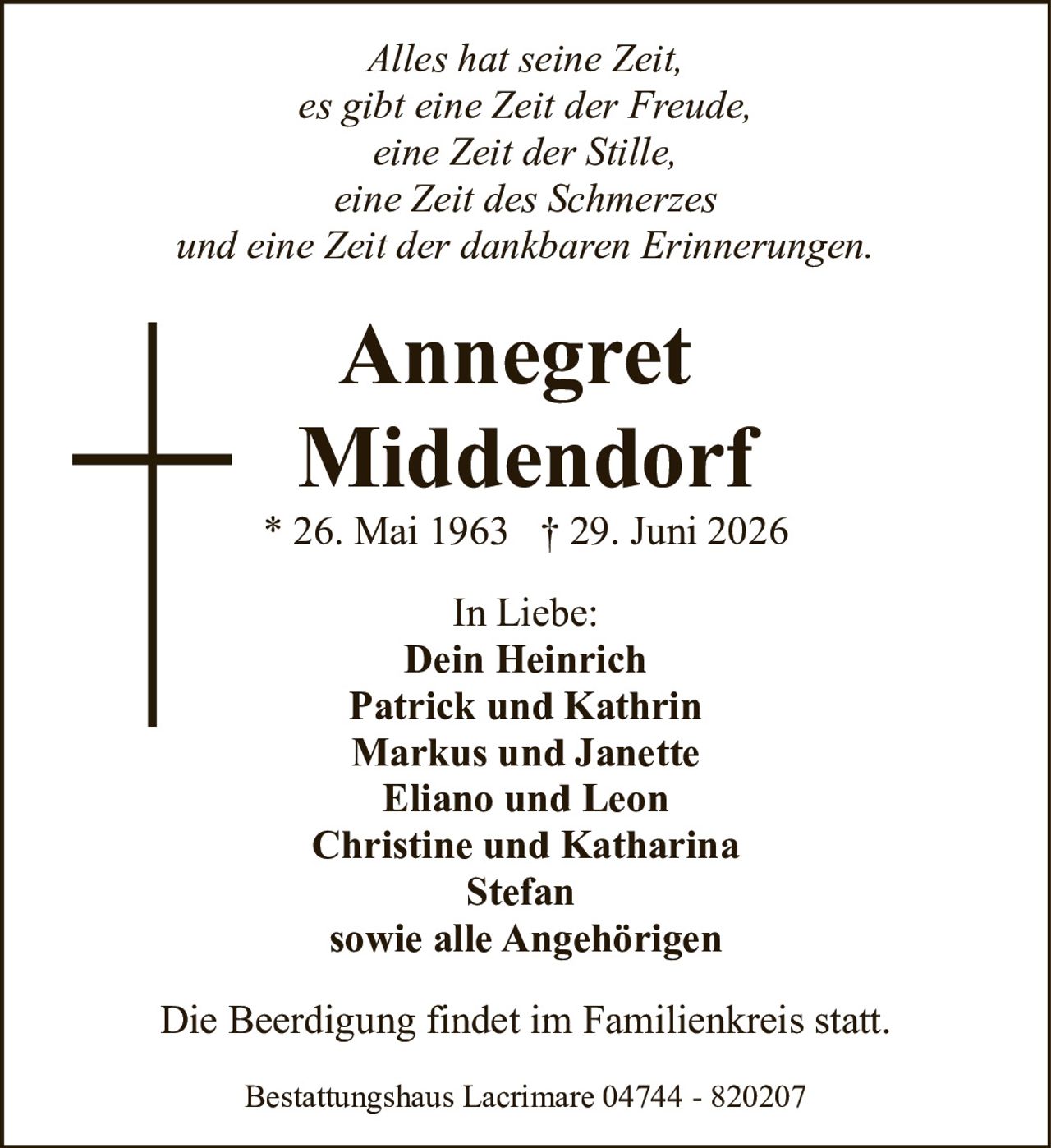 <p><i>Alles hat seine Zeit,<br />es gibt eine Zeit der Freude,<br />eine Zeit der Stille,<br />eine Zeit des Schmerzes<br />und eine Zeit der dankbaren Erinnerungen.</i></p>

<p><strong>Annegret<br />Middendorf</strong></p>

<p>* 26. Mai 1963 † 29. Juni 2026</p>

<p>In Liebe:<br />Dein Heinrich<br />Patrick und Kathrin<br />Markus und Janette<br />Eliano und Leon<br />Christine und Katharina<br />Stefan<br />sowie alle Angehörigen</p>

<p>Die Beerdigung findet im Familienkreis statt.</p>

<p>Bestattungshaus Lacrimare 04744 - 820207</p>