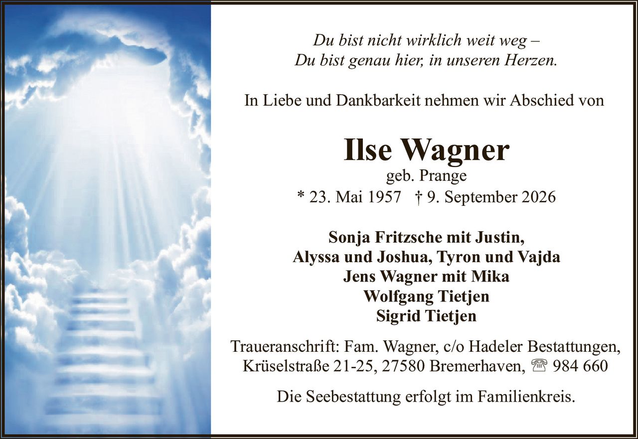 <p><i>Du bist nicht wirklich weit weg –<br>Du bist genau hier, in unseren Herzen.</i></p><p>In Liebe und Dankbarkeit nehmen wir Abschied von</p><p><strong>Ilse Wagner</strong><br>geb. Prange<br>* 23. Mai 1957 † 9. September 2026</p><p>Sonja Fritzsche mit Justin, Alyssa und Joshua, Tyron und Vajda<br>Jens Wagner mit Mika<br>Wolfgang Tietjen<br>Sigrid Tietjen</p><p>Traueranschrift: Fam. Wagner, c/o Hadeler Bestattungen, Krüselstraße 21-25, 27580 Bremerhaven, ☎ 984 660</p><p>Die Seebestattung erfolgt im Familienkreis.</p>