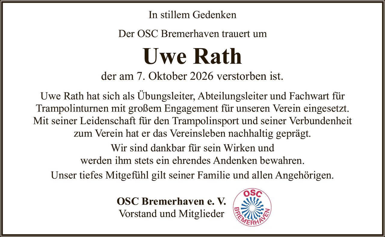 <p><strong>In stillem Gedenken</strong></p><p>Der OSC Bremerhaven trauert um</p><p><strong>Uwe Rath</strong></p><p>der am 7. Oktober 2026 verstorben ist.</p><p>Uwe Rath hat sich als Übungsleiter, Abteilungsleiter und Fachwart für Trampolinturnen mit großem Engagement für unseren Verein eingesetzt. Mit seiner Leidenschaft für den Trampolinsport und seiner Verbundenheit zum Verein hat er das Vereinsleben nachhaltig geprägt.</p><p>Wir sind dankbar für sein Wirken und werden ihm stets ein ehrendes Andenken bewahren.</p><p>Unser tiefes Mitgefühl gilt seiner Familie und allen Angehörigen.</p><p><strong>OSC Bremerhaven e. V.</strong><br>Vorstand und Mitglieder</p>