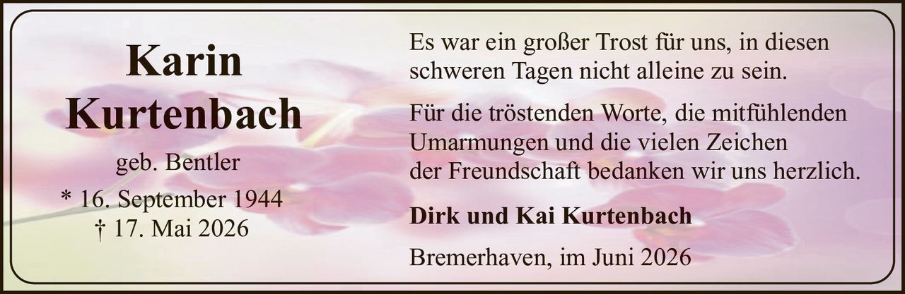 <p><strong>Karin Kurtenbach</strong></p>
<p>geb. Bentler</p>
<p>* 16. September 1944<br>† 17. Mai 2026</p>
<p>Es war ein großer Trost für uns, in diesen schweren Tagen nicht alleine zu sein.</p>
<p>Für die tröstenden Worte, die mitfühlenden Umarmungen und die vielen Zeichen der Freundschaft bedanken wir uns herzlich.</p>
<p><strong>Dirk und Kai Kurtenbach</strong></p>
<p>Bremerhaven, im Juni 2026</p>