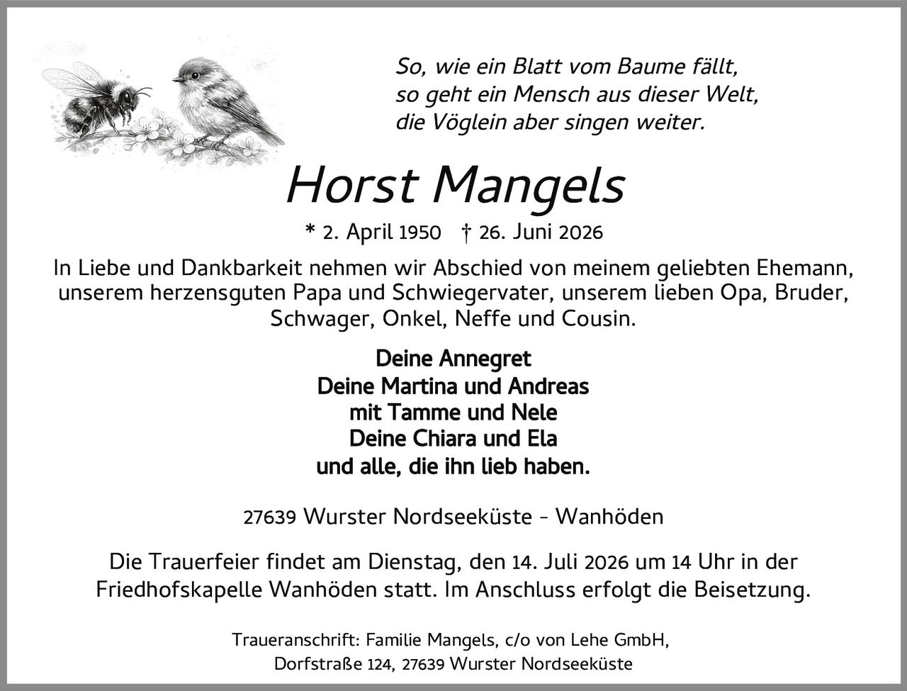<p><i>So, wie ein Blatt vom Baume fällt,<br>so geht ein Mensch aus dieser Welt,<br>die Vöglein aber singen weiter.</i></p><p>* 2. April 1950 † 26. Juni 2026</p><p>In Liebe und Dankbarkeit nehmen wir Abschied von meinem geliebten Ehemann, unserem herzensguten Papa und Schwiegervater, unserem lieben Opa, Bruder, Schwager, Onkel, Neffe und Cousin.</p><p><strong>Deine Annegret</strong><br><strong>Deine Martina und Andreas</strong><br>mit Tamme und Nele<br><strong>Deine Chiara und Ela</strong><br>und alle, die ihn lieb haben.</p><p>27639 Wurster Nordseeküste - Wanhöden</p><p>Die Trauerfeier findet am Dienstag, den 14. Juli 2026 um 14 Uhr in der Friedhofskapelle Wanhöden statt. Im Anschluss erfolgt die Beisetzung.</p><p>Traueranschrift: Familie Mangels, c/o von Lehe GmbH, Dorfstraße 124, 27639 Wurster Nordseeküste</p>