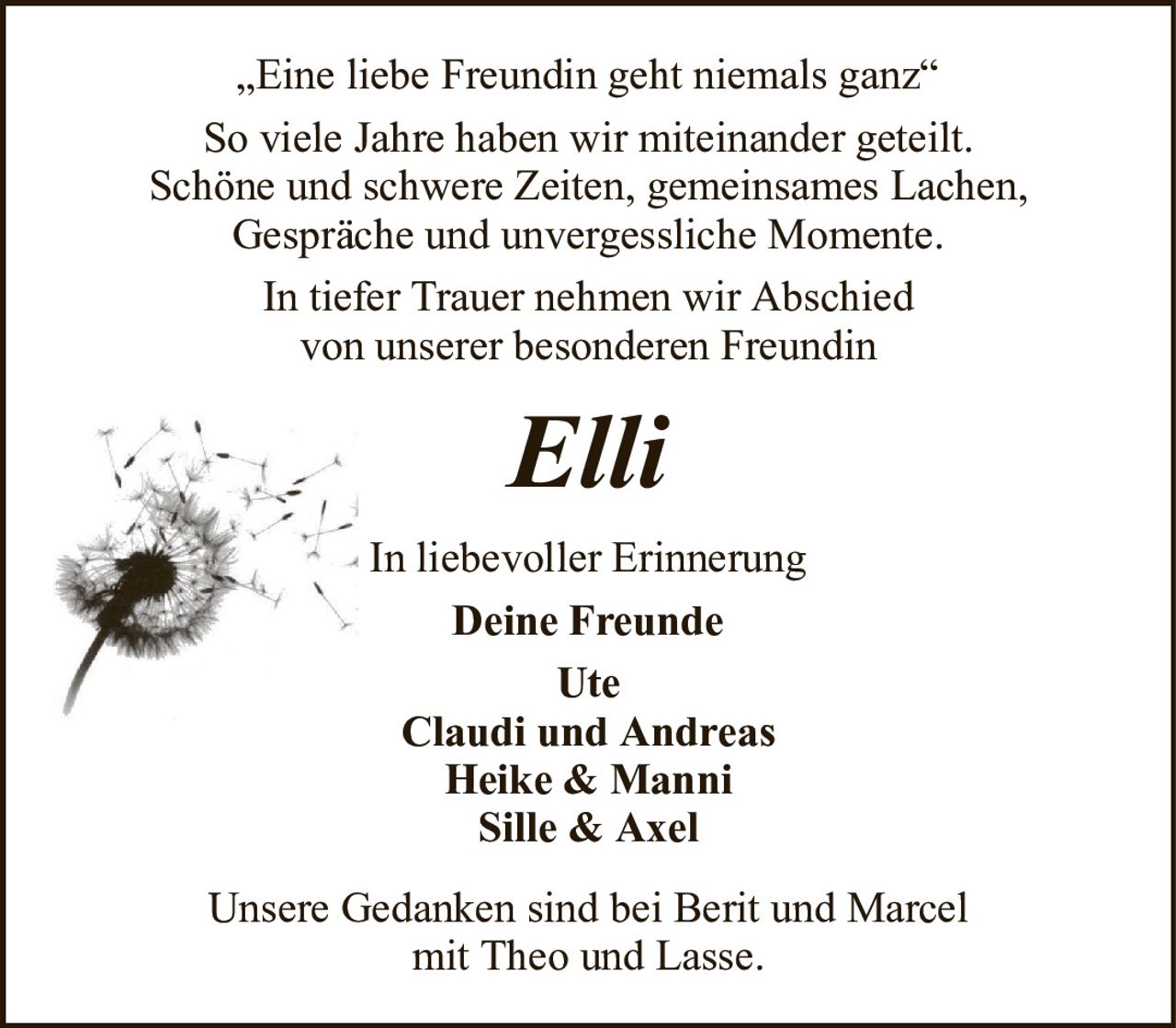 „Eine liebe Freundin geht niemals ganz“So viele Jahre haben wir miteinander geteilt.Schöne und schwere Zeiten, gemeinsames Lachen,Gespräche und unvergessliche Momente.In tiefer Trauer nehmen wir Abschiedvon unserer besonderen FreundinElliUnsere Gedanken sind bei Berit und Marcelmit Theo und Lasse.In liebevoller ErinnerungDeine FreundeUteClaudi und AndreasHeike & ManniSille & Axel