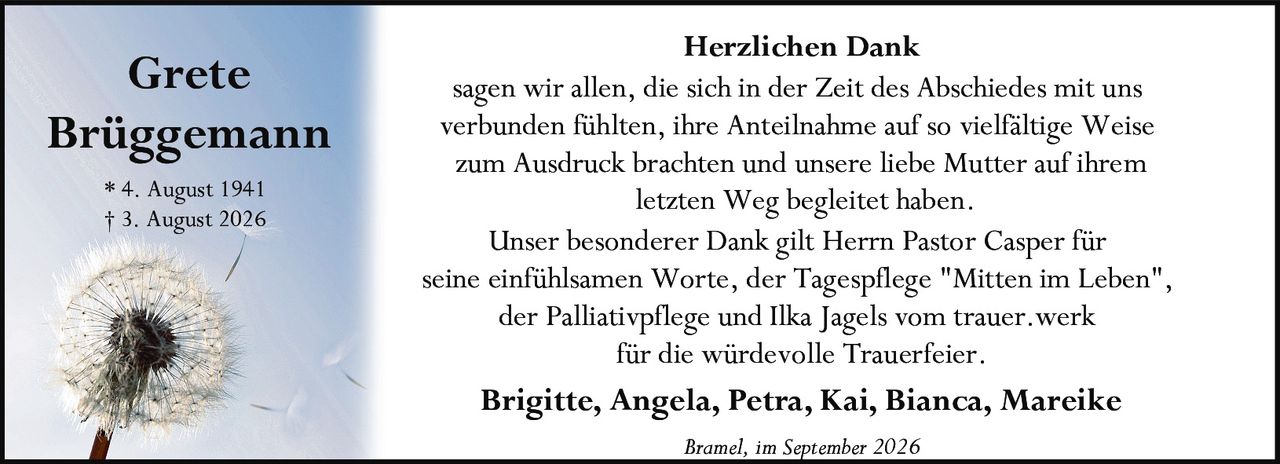 <p><strong>Grete Brüggemann</strong></p>
<p>* 4. August 1941<br>† 3. August 2026</p>
<p><strong>Herzlichen Dank</strong></p>
<p>sagen wir allen, die sich in der Zeit des Abschiedes mit uns verbunden fühlten, ihre Anteilnahme auf so vielfältige Weise zum Ausdruck brachten und unsere liebe Mutter auf ihrem letzten Weg begleitet haben.</p>
<p>Unser besonderer Dank gilt Herrn Pastor Casper für seine einfühlsamen Worte, der Tagespflege "Mitten im Leben", der Palliativpflege und Ilka Jagels vom trauer.werk für die würdevolle Trauerfeier.</p>
<p><strong>Brigitte, Angela, Petra, Kai, Bianca, Mareike</strong></p>
<p><i>Bramel, im September 2026</i></p>