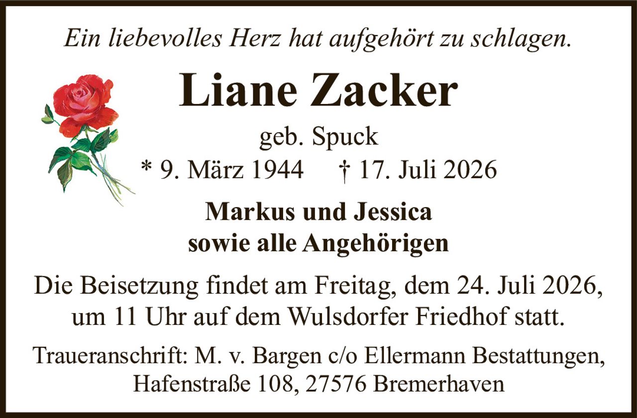 <p><i>Ein liebevolles Herz hat aufgehört zu schlagen.</i></p><p><strong>Liane Zacker</strong></p><p>geb. Spuck</p><p>* 9. März 1944 † 17. Juli 2026</p><p><strong>Markus und Jessica</strong></p><p><strong>sowie alle Angehörigen</strong></p><p>Die Beisetzung findet am Freitag, dem 24. Juli 2026, um 11 Uhr auf dem Wulsdorfer Friedhof statt.</p><p>Traueranschrift: M. v. Bargen c/o Ellermann Bestattungen, Hafenstraße 108, 27576 Bremerhaven</p>