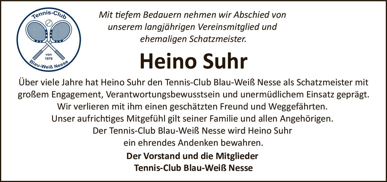 <p><i>Mit tiefem Bedauern nehmen wir Abschied von unserem langjährigen Vereinsmitglied und ehemaligen Schatzmeister.</i></p>

<p><strong>Heino Suhr</strong></p>

<p>Über viele Jahre hat Heino Suhr den Tennis-Club Blau-Weiß Nesse als Schatzmeister mit großem Engagement, Verantwortungsbewusstsein und unermüdlichem Einsatz geprägt. Wir verlieren mit ihm einen geschätzten Freund und Weggefährten. Unser aufrichtiges Mitgefühl gilt seiner Familie und allen Angehörigen. Der Tennis-Club Blau-Weiß Nesse wird Heino Suhr ein ehrendes Andenken bewahren.</p>

<p><strong>Der Vorstand und die Mitglieder<br/>Tennis-Club Blau-Weiß Nesse</strong></p>