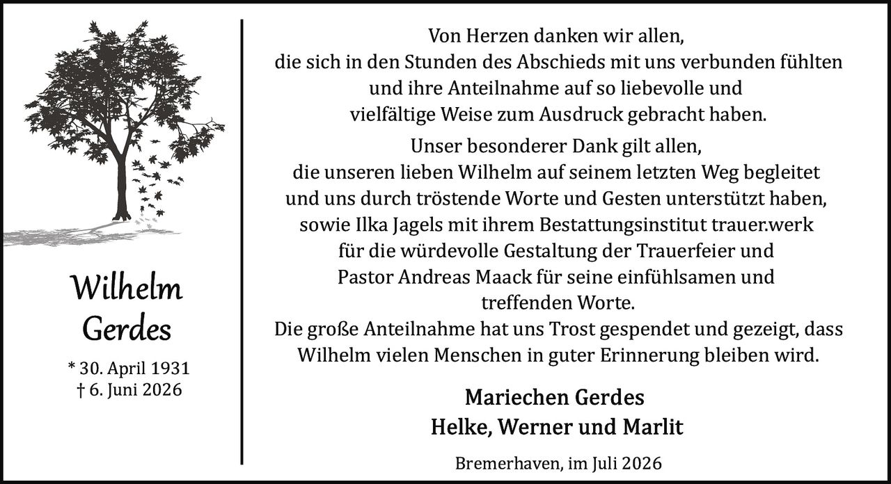 <p>Von Herzen danken wir allen, die sich in den Stunden des Abschieds mit uns verbunden fühlten und ihre Anteilnahme auf so liebevolle und vielfältige Weise zum Ausdruck gebracht haben.</p>

<p>Unser besonderer Dank gilt allen, die unseren lieben Wilhelm auf seinem letzten Weg begleitet und uns durch tröstende Worte und Gesten unterstützt haben, sowie Ilka Jagels mit ihrem Bestattungsinstitut trauer.werk für die würdevolle Gestaltung der Trauerfeier und Pastor Andreas Maack für seine einfühlsamen und treffenden Worte.</p>

<p>Die große Anteilnahme hat uns Trost gespendet und gezeigt, dass Wilhelm vielen Menschen in guter Erinnerung bleiben wird.</p>

<p>* 30. April 1931<br>† 6. Juni 2026</p>

<p><strong>Mariechen Gerdes<br>Helke, Werner und Marlit</strong></p>

<p>Bremerhaven, im Juli 2026</p>