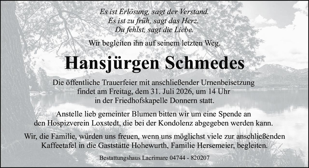 <p><i>Es ist Erlösung, sagt der Verstand.<br>Es ist zu früh, sagt das Herz.<br>Du fehlst, sagt die Liebe.</i></p>
<p>Wir begleiten ihn auf seinem letzten Weg.</p>
<p><strong>Hansjürgen Schmedes</strong></p>
<p>Die öffentliche Trauerfeier mit anschließender Urnenbeisetzung findet am Freitag, dem 31. Juli 2026, um 14 Uhr in der Friedhofskapelle Donnern statt.</p>
<p>Anstelle lieb gemeinter Blumen bitten wir um eine Spende an den Hospizverein Loxstedt, die bei der Kondolenz abgegeben werden kann.</p>
<p>Wir, die Familie, würden uns freuen, wenn uns möglichst viele zur anschließenden Kaffeetafel in die Gaststätte Hohewurth, Familie Hersemeier, begleiten.</p>
<p>Bestattungshaus Lacrimare 04744 - 820207</p>