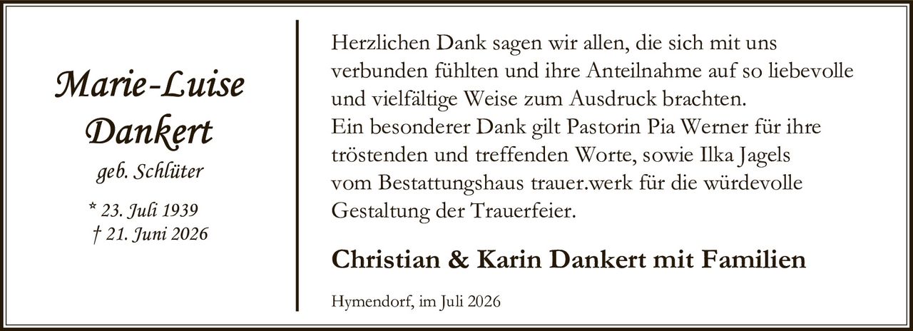 <p><i>Marie-Luise Dankert</i><br>geb. Schlüter<br>* 23. Juli 1939<br>† 21. Juni 2026</p><p>Herzlichen Dank sagen wir allen, die sich mit uns verbunden fühlten und ihre Anteilnahme auf so liebevolle und vielfältige Weise zum Ausdruck brachten. Ein besonderer Dank gilt Pastorin Pia Werner für ihre tröstenden und treffenden Worte, sowie Ilka Jagels vom Bestattungshaus trauer.werk für die würdevolle Gestaltung der Trauerfeier.</p><p><strong>Christian & Karin Dankert mit Familien</strong></p><p>Hymendorf, im Juli 2026</p>