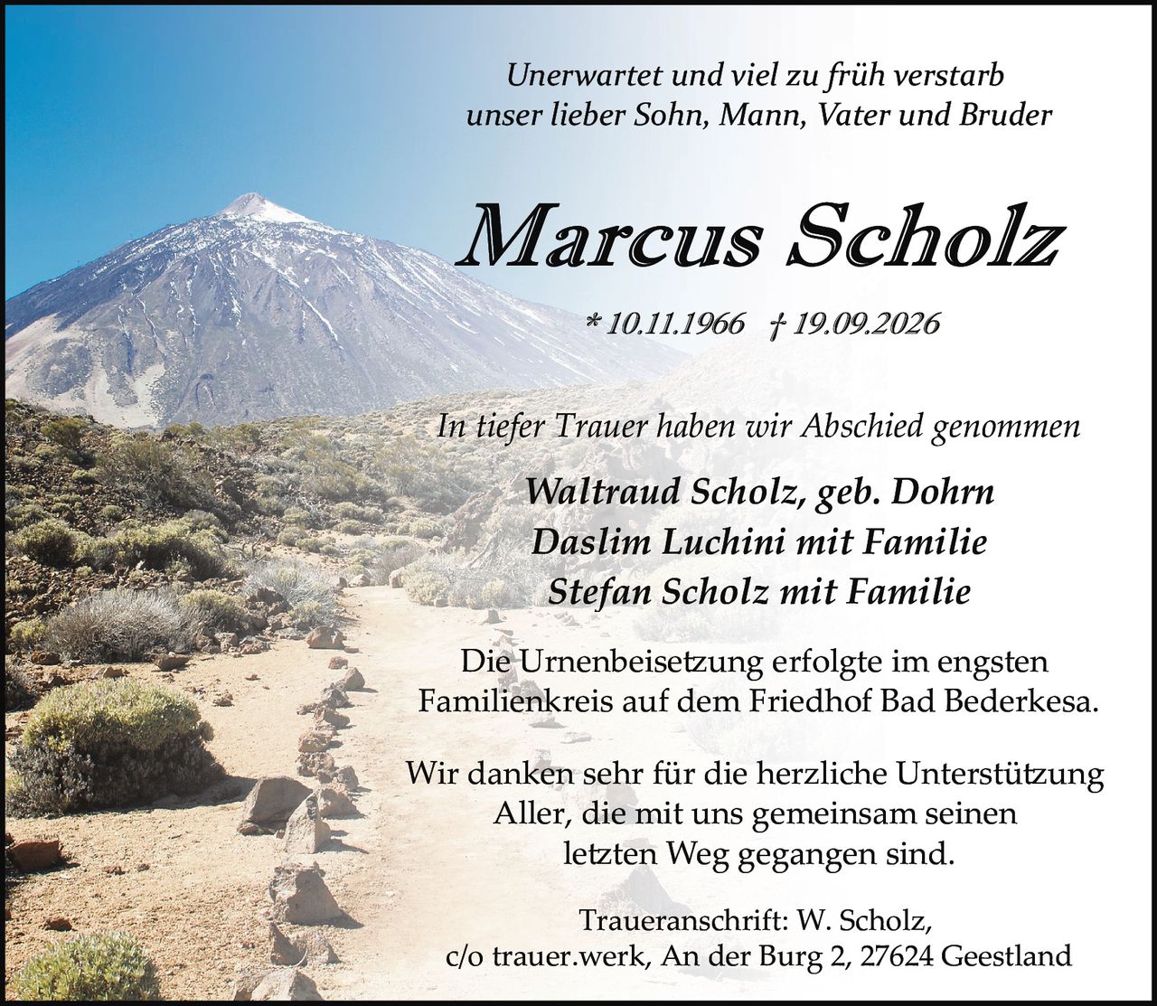 <p><i>Unerwartet und viel zu früh verstarb<br>unser lieber Sohn, Mann, Vater und Brüder</i></p><p><strong>Marcus Scholz</strong><br>* 10.11.1966 † 19.09.2026</p><p><i>In tiefer Trauer haben wir Abschied genommen</i></p><p><strong>Waltraud Scholz, geb. Dohrn</strong><br><strong>Daslim Luchini mit Familie</strong><br><strong>Stefan Scholz mit Familie</strong></p><p>Die Urnenbeisetzung erfolgte im engsten<br>Familienkreis auf dem Friedhof Bad Bederkesa.</p><p>Wir danken sehr für die herzliche Unterstützung<br>Aller, die mit uns gemeinsam seinen<br>letzten Weg gegangen sind.</p><p><strong>Traueranschrift:</strong> W. Scholz,<br>c/o trauer.werk, An der Burg 2, 27624 Geestland</p>