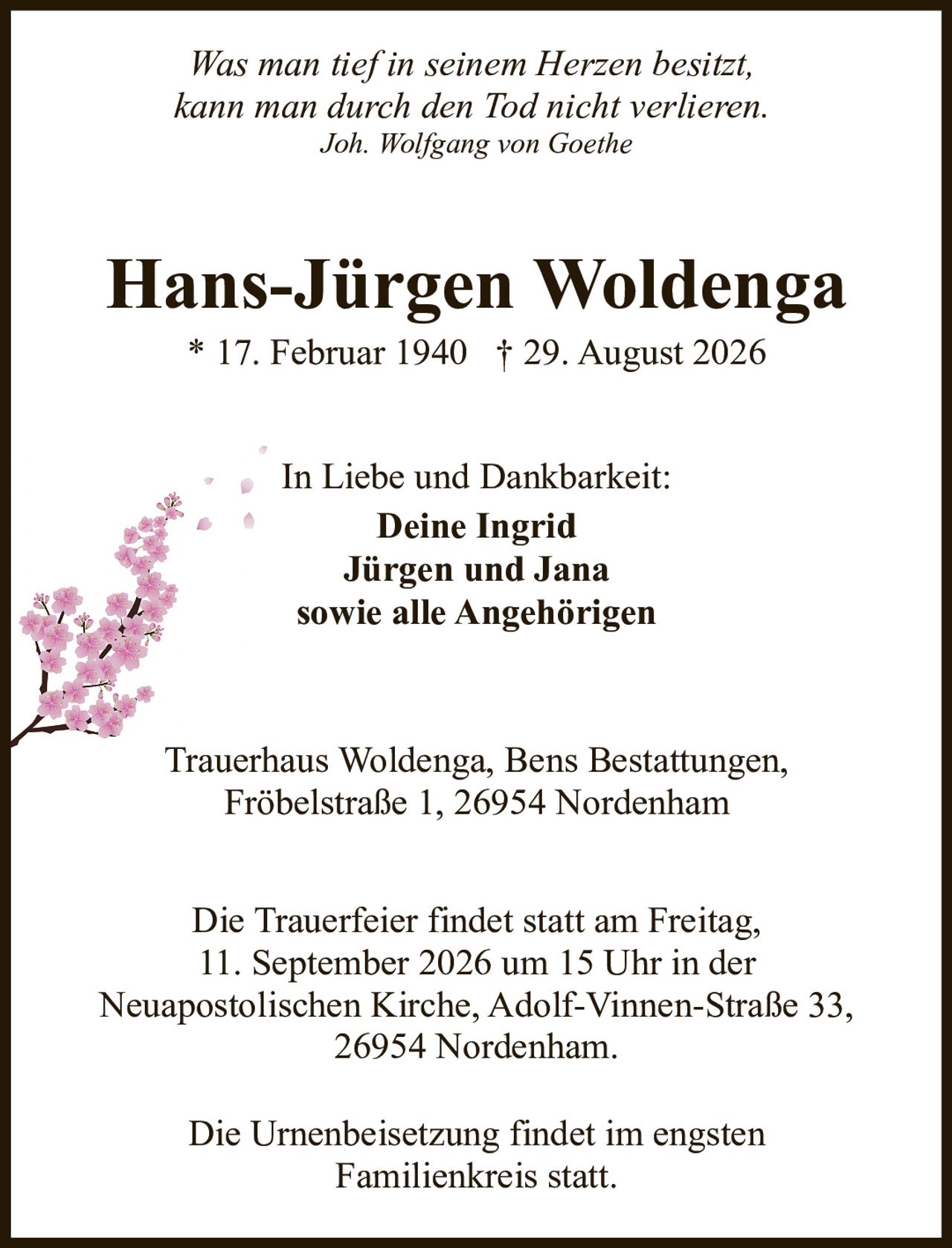 <p><i>Was man tief in seinem Herzen besitzt,<br>kann man durch den Tod nicht verlieren.<br>Joh. Wolfgang von Goethe</i></p><p><strong>Hans-Jürgen Woldenga</strong><br>* 17. Februar 1940 † 29. August 2026</p><p>In Liebe und Dankbarkeit:<br><strong>Deine Ingrid<br>Jürgen und Jana<br>sowie alle Angehörigen</strong></p><p>Trauerhaus Woldenga, Bens Bestattungen,<br>Fröbelstraße 1, 26954 Nordenham</p><p>Die Trauerfeier findet statt am Freitag,<br>11. September 2026 um 15 Uhr in der<br>Neuapostolischen Kirche, Adolf-Vinnen-Straße 33,<br>26954 Nordenham.</p><p>Die Urnenbeisetzung findet im engsten<br>Familienkreis statt.</p>