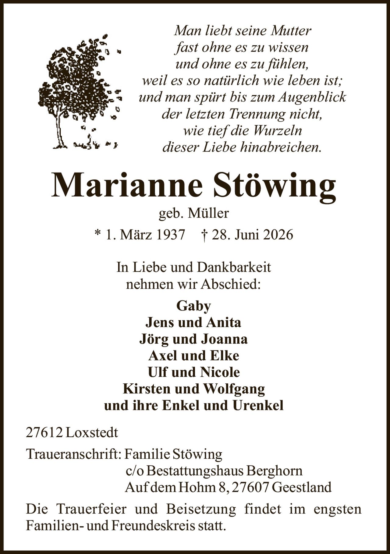 <p><i>Man liebt seine Mutter<br/>
fast ohne es zu wissen<br/>
und ohne es zu fühlen,<br/>
weil es so natürlich wie leben ist;<br/>
und man spürt bis zum Augenblick<br/>
der letzten Trennung nicht,<br/>
wie tief die Wurzeln<br/>
dieser Liebe hinabreichen.</i></p>

<p><strong>Marianne Stöwing</strong><br/>
geb. Müller<br/>
* 1. März 1937 † 28. Juni 2026</p>

<p>In Liebe und Dankbarkeit<br/>
nehmen wir Abschied:</p>

<p><strong>Gaby</strong><br/>
<strong>Jens und Anita</strong><br/>
<strong>Jörg und Joanna</strong><br/>
<strong>Axel und Elke</strong><br/>
<strong>Ulf und Nicole</strong><br/>
<strong>Kirsten und Wolfgang</strong><br/>
und ihre Enkel und Urenkel</p>

<p>27612 Loxstedt</p>

<p>Traueranschrift: Familie Stöwing<br/>
c/o Bestattungshaus Berghorn<br/>
Auf dem Hohm 8, 27607 Geestland</p>

<p>Die Trauerfeier und Beisetzung findet im engsten<br/>
Familien- und Freundeskreis statt.</p>