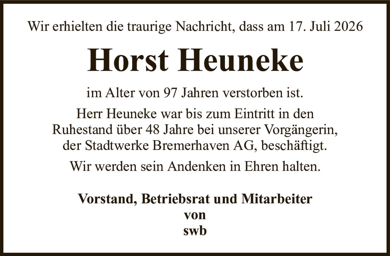 Wir erhielten die traurige Nachricht, dass am 17. Juli 2026Horst HeunekeVorstand, Betriebsrat und Mitarbeitervonswbim Alter von 97 Jahren verstorben ist.Herr Heuneke war bis zum Eintritt in denRuhestand über 48 Jahre bei unserer Vorgängerin,der Stadtwerke Bremerhaven AG, beschäftigt.Wir werden sein Andenken in Ehren halten.