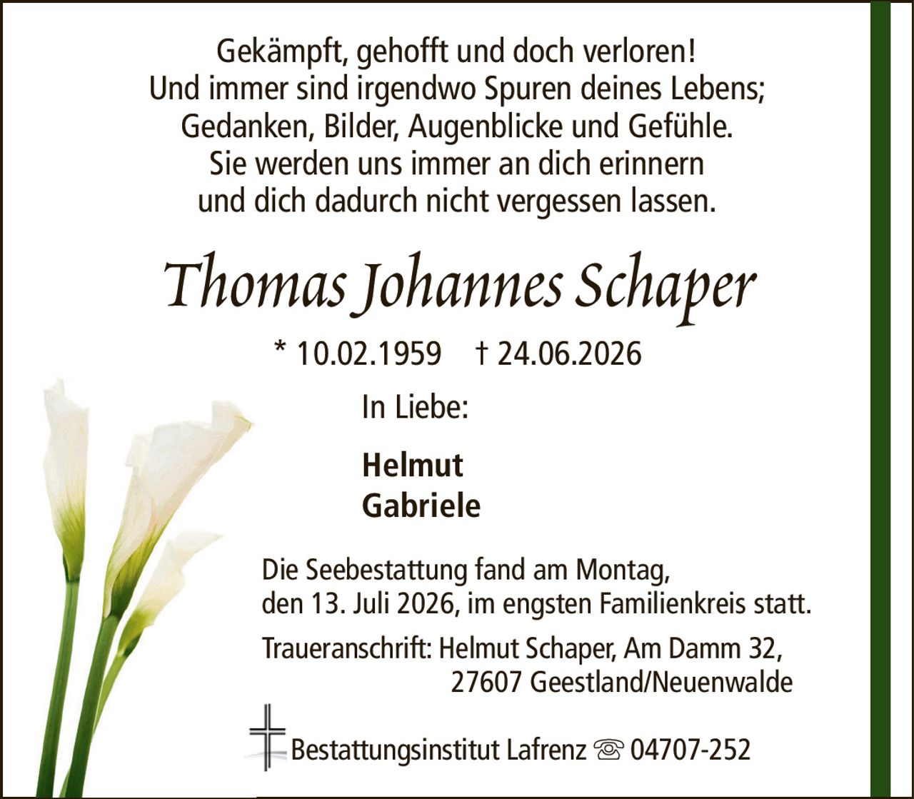 Gekämpft, gehofft und doch verloren!Und immer sind irgendwo Spuren deines Lebens;Gedanken, Bilder, Augenblicke und Gefühle.Sie werden uns immer an dich erinnernund dich dadurch nicht vergessen lassen.Thomas Johannes Schaper* 10.02.1959† 24.06.2026HelmutGabrieleDie Seebestattung fand am Montag,den 13. Juli 2026, im engsten Familienkreis statt.Traueranschrift: Helmut Schaper, Am Damm 32,27607 Geestland/NeuenwaldeBestattungsinstitut Lafrenz04707-252In Liebe: