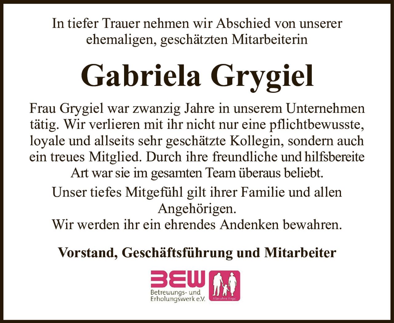 In tiefer Trauer nehmen wir Abschied von unsererehemaligen, geschätzten MitarbeiterinGabriela GrygielVorstand, Geschäftsführung und MitarbeiterFrau Grygiel war zwanzig Jahre in unserem Unternehmen tätig. Wir verlieren mit ihr nicht nur eine pflichtbewusste, loyale und allseits sehr geschätzte Kollegin, sondern auch ein treues Mitglied. Durch ihre freundlicheund hilfsbereite Art war sie im gesamten Team überaus beliebt.Unser tiefes Mitgefühl gilt ihrer Familie und allenAngehörigen.Wir werden ihr ein ehrendes Andenken bewahren.