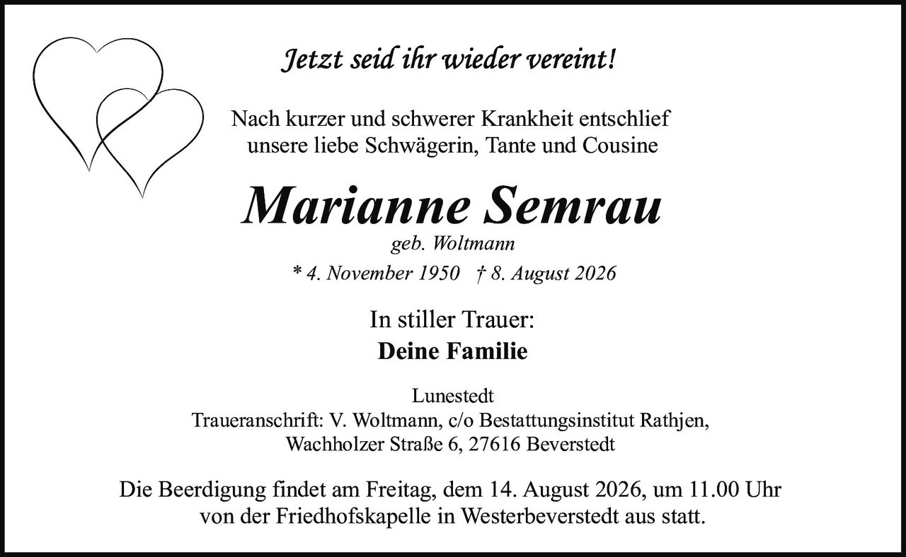 <p><i>Jetzt seid ihr wieder vereint!</i></p><p>Nach kurzer und schwerer Krankheit entschlief unsere liebe Schwägerin, Tante und Cousine</p><p><strong>Marianne Semrau</strong></p><p>geb. Woltmann</p><p>* 4. November 1950 † 8. August 2026</p><p>In stiller Trauer:<br><strong>Deine Familie</strong></p><p>Lunestedt</p><p>Traueranschrift: V. Woltmann, c/o Bestattungsinstitut Rathjen,<br>Wachholzer Straße 6, 27616 Beverstedt</p><p>Die Beerdigung findet am Freitag, dem 14. August 2026, um 11.00 Uhr von der Friedhofskapelle in Westerbeverstedt aus statt.</p>