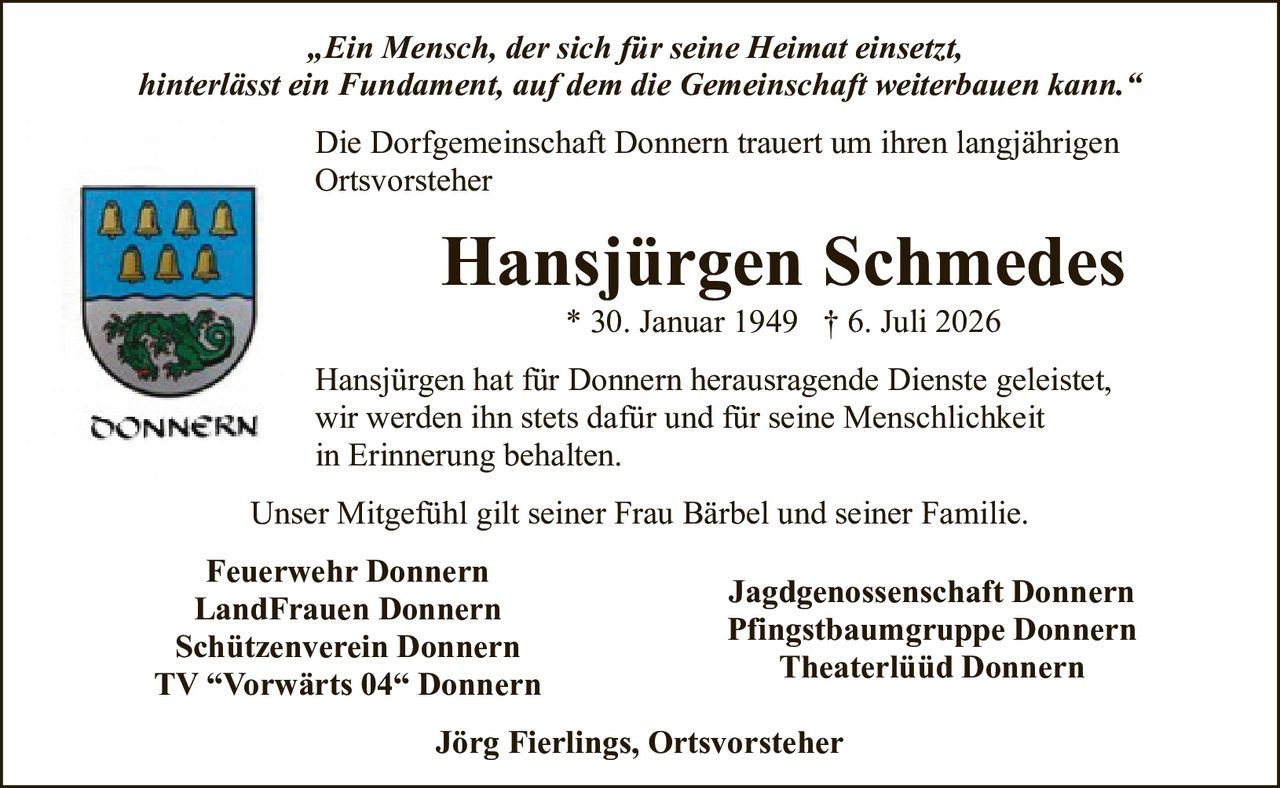 <p>„Ein Mensch, der sich für seine Heimat einsetzt, hinterlässt ein Fundament, auf dem die Gemeinschaft weiterbauen kann."</p>

<p>Die Dorfgemeinschaft Donnern trauert um ihren langjährigen Ortsvorsteher</p>

<p><strong>Hansjürgen Schmedes</strong><br>
* 30. Januar 1949 † 6. Juli 2026</p>

<p>Hansjürgen hat für Donnern herausragende Dienste geleistet, wir werden ihn stets dafür und für seine Menschlichkeit in Erinnerung behalten.</p>

<p>Unser Mitgefühl gilt seiner Frau Bärbel und seiner Familie.</p>

<p><strong>Feuerwehr Donnern</strong><br>
<strong>LandFrauen Donnern</strong><br>
<strong>Schützenverein Donnern</strong><br>
<strong>TV "Vorwärts 04" Donnern</strong><br>
<strong>Jagdgenossenschaft Donnern</strong><br>
<strong>Pfingstbaumgruppe Donnern</strong><br>
<strong>Theaterlüüd Donnern</strong></p>

<p><strong>Jörg Fierlings, Ortsvorsteher</strong></p>