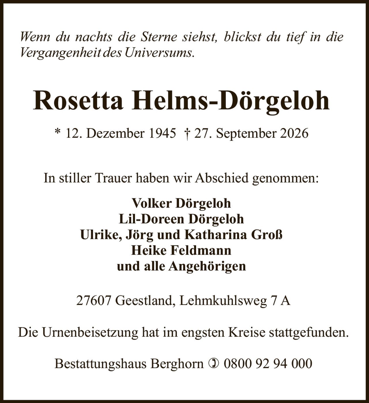 <p><i>Wenn du nachts die Sterne siehst, blickst du tief in die Vergangenheit des Universums.</i></p>

<p><strong>Rosetta Helms-Dörgeloh</strong></p>

<p>* 12. Dezember 1945 † 27. September 2026</p>

<p>In stiller Trauer haben wir Abschied genommen:</p>

<p><strong>Volker Dörgeloh</strong><br>
<strong>Lil-Doreen Dörgeloh</strong><br>
<strong>Ulrike, Jörg und Katharina Groß</strong><br>
<strong>Heike Feldmann</strong><br>
und alle Angehörigen</p>

<p>27607 Geestland, Lehmkuhlsweg 7 A</p>

<p>Die Urnenbeisetzung hat im engsten Kreise stattgefunden.</p>

<p>Bestattungshaus Berghorn ☎ 0800 92 94 000</p>