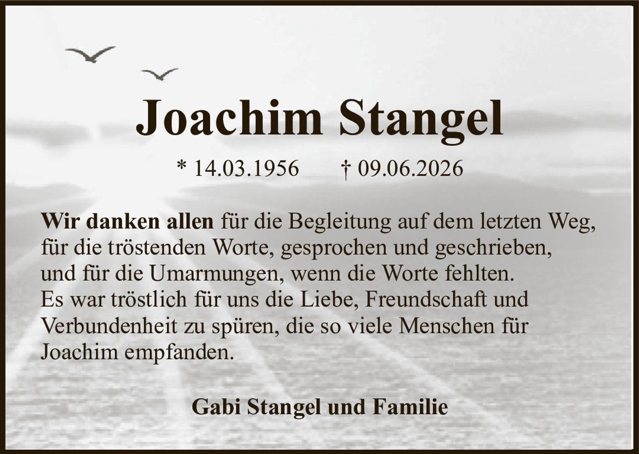 Joachim Stangel* 14.03.1956† 09.06.2026Gabi Stangel und FamilieWir danken allenfür die Begleitung auf dem letzten Weg,für die tröstenden Worte, gesprochen und geschrieben,und für die Umarmungen, wenn die Worte fehlten.Es war tröstlich für uns die Liebe, Freundschaft undVerbundenheit zu spüren, die so viele Menschen fürJoachim empfanden.