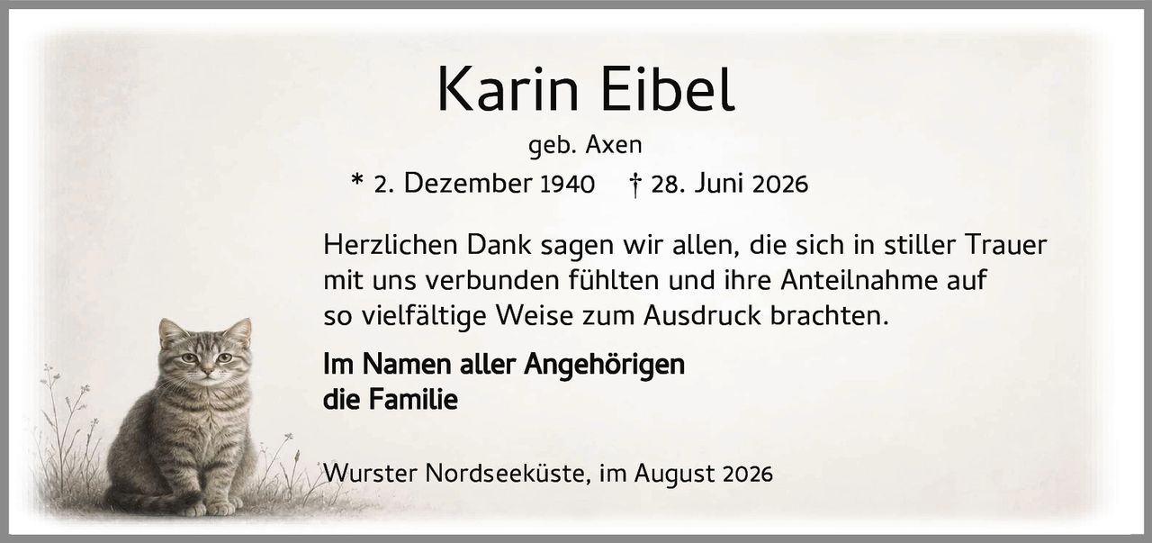 <p><strong>Karin Eibel</strong><br>geb. Axen<br>* 2. Dezember 1940 † 28. Juni 2026</p><p>Herzlichen Dank sagen wir allen, die sich in stiller Trauer mit uns verbunden fühlten und ihre Anteilnahme auf so vielfältige Weise zum Ausdruck brachten.</p><p><strong>Im Namen aller Angehörigen</strong><br>die Familie</p><p>Wurster Nordseeküste, im August 2026</p>