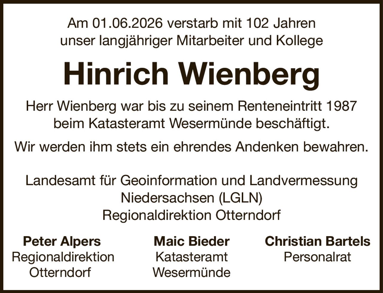 Am 01.06.2026 verstarb mit 102 Jahrenunser langjähriger Mitarbeiter und KollegeHinrich WienbergPeter AlpersMaic BiederChristian BartelsRegionaldirektionKatasteramtPersonalratOtterndorfWesermündeHerr Wienberg war bis zu seinem Renteneintritt 1987beim Katasteramt Wesermünde beschäftigt.Wir werden ihm stets ein ehrendes Andenken bewahren.Landesamt für Geoinformation und LandvermessungNiedersachsen (LGLN)Regionaldirektion Otterndorf