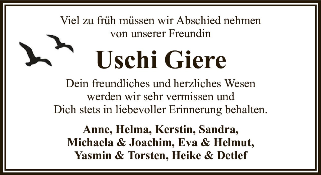 Viel zu früh müssen wir Abschied nehmenvon unserer FreundinUschi GiereAnne, Helma, Kerstin, Sandra,Michaela & Joachim, Eva & Helmut,Yasmin & Torsten, Heike & DetlefDein freundliches und herzliches Wesenwerden wir sehr vermissen undDich stets in liebevoller Erinnerung behalten.