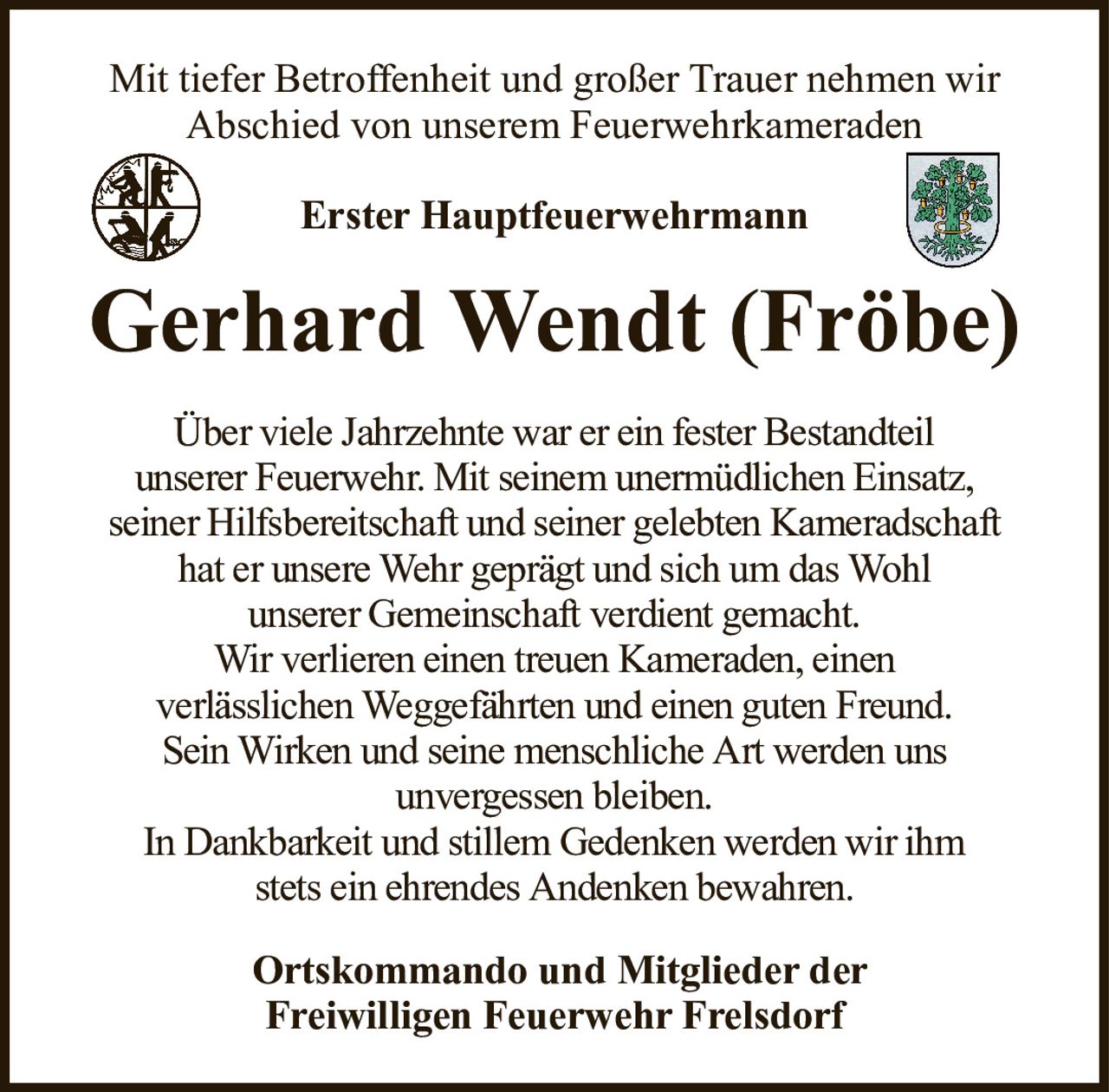 Mit tiefer Betroffenheit und großer Trauer nehmen wirAbschied von unserem FeuerwehrkameradenErster HauptfeuerwehrmannGerhard Wendt (Fröbe)Ortskommando und Mitglieder derFreiwilligen Feuerwehr FrelsdorfÜber viele Jahrzehnte war er ein fester Bestandteilunserer Feuerwehr. Mit seinem unermüdlichen Einsatz,seiner Hilfsbereitschaft und seiner gelebten Kameradschafthat er unsere Wehr geprägt und sich um das Wohlunserer Gemeinschaft verdient gemacht.Wir verlieren einen treuen Kameraden, einenverlässlichen Weggefährten und einen guten Freund.Sein Wirken und seine menschliche Art werden unsunvergessen bleiben.In Dankbarkeit und stillem Gedenken werden wir ihmstets ein ehrendes Andenken bewahren.